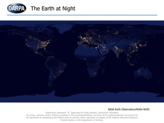 The Earth at Night
NASA Earth Observatory/NOAA NGDC
Distribution Statement “A” (Approved for Public Release, Distribution Unlimited)
The views, opinions, and/or findings contained in this article/presentation are those of the author/presenter and should not
be interpreted as representing the official views or policies, either expressed or implied, of the Defense Advanced Research
Projects Agency or the Department of Defense.
 
