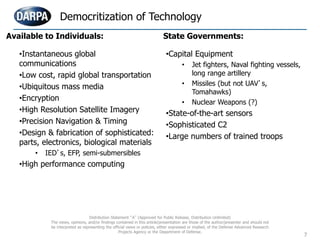 7
•Instantaneous global
communications
•Low cost, rapid global transportation
•Ubiquitous mass media
•Encryption
•High Resolution Satellite Imagery
•Precision Navigation & Timing
•Design & fabrication of sophisticated:
parts, electronics, biological materials
• IED’s, EFP, semi-submersibles
•High performance computing
•Capital Equipment
• Jet fighters, Naval fighting vessels,
long range artillery
• Missiles (but not UAV’s,
Tomahawks)
• Nuclear Weapons (?)
•State-of-the-art sensors
•Sophisticated C2
•Large numbers of trained troops
Democritization of Technology
Available to Individuals: State Governments:
Distribution Statement “A” (Approved for Public Release, Distribution Unlimited)
The views, opinions, and/or findings contained in this article/presentation are those of the author/presenter and should not
be interpreted as representing the official views or policies, either expressed or implied, of the Defense Advanced Research
Projects Agency or the Department of Defense.
 