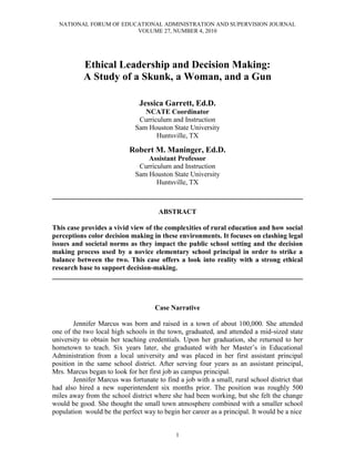 NATIONAL FORUM OF EDUCATIONAL ADMINISTRATION AND SUPERVISION JOURNAL
                        VOLUME 27, NUMBER 4, 2010




           Ethical Leadership and Decision Making:
           A Study of a Skunk, a Woman, and a Gun

                               Jessica Garrett, Ed.D.
                                 NCATE Coordinator
                               Curriculum and Instruction
                              Sam Houston State University
                                     Huntsville, TX

                            Robert M. Maninger, Ed.D.
                                  Assistant Professor
                               Curriculum and Instruction
                              Sam Houston State University
                                     Huntsville, TX
________________________________________________________________________

                                       ABSTRACT

This case provides a vivid view of the complexities of rural education and how social
perceptions color decision making in these environments. It focuses on clashing legal
issues and societal norms as they impact the public school setting and the decision
making process used by a novice elementary school principal in order to strike a
balance between the two. This case offers a look into reality with a strong ethical
research base to support decision-making.
________________________________________________________________________



                                     Case Narrative

        Jennifer Marcus was born and raised in a town of about 100,000. She attended
one of the two local high schools in the town, graduated, and attended a mid-sized state
university to obtain her teaching credentials. Upon her graduation, she returned to her
hometown to teach. Six years later, she graduated with her Master‟s in Educational
Administration from a local university and was placed in her first assistant principal
position in the same school district. After serving four years as an assistant principal,
Mrs. Marcus began to look for her first job as campus principal.
        Jennifer Marcus was fortunate to find a job with a small, rural school district that
had also hired a new superintendent six months prior. The position was roughly 500
miles away from the school district where she had been working, but she felt the change
would be good. She thought the small town atmosphere combined with a smaller school
population would be the perfect way to begin her career as a principal. It would be a nice


                                             1
 