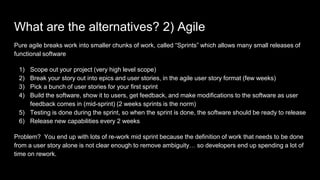 What are the alternatives? 2) Agile
Pure agile breaks work into smaller chunks of work, called “Sprints” which allows many...
