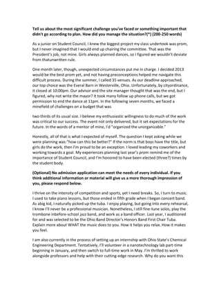 Tell us about the most significant challenge you've faced or something important that
didn't go according to plan. How did you manage the situation?(*) (200-250 words)
As a junior on Student Council, I knew the biggest project my class undertook was prom,
but I never imagined that I would end up chairing the committee. That was the
President’s job, not mine. Girls always planned dances, so I figured we wouldn’t deviate
from thatunwritten rule.
One month later, though, unexpected circumstances put me in charge. I decided 2013
would be the best prom yet, and not having preconceptions helped me navigate this
difficult process. During the summer, I called 35 venues. As our deadline approached,
our top choice was the Everal Barn in Westerville, Ohio. Unfortunately, by cityordinance,
it closed at 10:00pm. Our advisor and the site manager thought that was the end, but I
figured, why not write the mayor? It took many follow up phone calls, but we got
permission to end the dance at 11pm. In the following seven months, we faced a
minefield of challenges on a budget that was
two thirds of its usual size. I believe my enthusiastic willingness to do much of the work
was critical to our success. The event not only delivered, but it set expectations for the
future. In the words of a mentor of mine, I'd "organized the unorganizable."
Honestly, all of that is what I expected of myself. The question I kept asking while we
were planning was:“how can this be better?" If the norm is that boys have the title, but
girls do the work, then I’m proud to be an exception. I loved leading my coworkers and
working towards a goal. My experiences planning last year’s prom remind me of the
importance of Student Council, and I’m honored to have been elected (three?) times by
the student body.
(Optional) No admission application can meet the needs of every individual. If you
think additional information or material will give us a more thorough impression of
you, please respond below.
I thrive on the intensity of competition and sports, yet I need breaks. So, I turn to music.
I used to take piano lessons, but those ended in fifth grade when I began concert band.
As abig kid, I naturally picked up the tuba. I enjoy playing, but going into every rehearsal,
I know I’ll never be a professional musician. Nonetheless, I still fine-tune solos, play the
trombone inbefore-school jazz band, and work as a band officer. Last year, I auditioned
for and was selected to be the Ohio Band Director’s Honors Band First Chair Tuba.
Explain more about WHAT the music does to you. How it helps you relax. How it makes
you feel.
I am also currently in the process of setting up an internship with Ohio State’s Chemical
Engineering Department. Tentatively, I’ll volunteer in a nanotechnology lab part-time
beginning in January, and then switch to full-time work in May. I’m thrilled to work
alongside professors and help with their cutting-edge research. Why do you want this

 