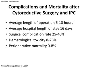 Peritoneal Mesothelioma


         Complications and Mortality after
          Cytoreductive Surgery and IPC
     •    Average length of operation 6-10 hours
     •    Average hospital length of stay 16 days
     •    Surgical complication rate 25-40%
     •    Hematological toxicity 8-26%
     •    Perioperative mortality 0-8%



Annals of Oncology 18:827-834, 2007
 