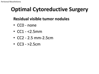 Peritoneal Mesothelioma



           Optimal Cytoreductive Surgery
              Residual visible tumor nodules
              • CC0 - none
              • CC1 - <2.5mm
              • CC2 - 2.5 mm-2.5cm
              • CC3 - >2.5cm
 