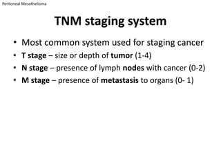 Peritoneal Mesothelioma



                          TNM staging system
     • Most common system used for staging cancer
     • T stage – size or depth of tumor (1-4)
     • N stage – presence of lymph nodes with cancer (0-2)
     • M stage – presence of metastasis to organs (0- 1)
 