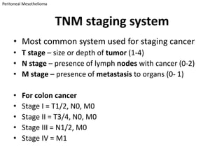Peritoneal Mesothelioma



                          TNM staging system
     • Most common system used for staging cancer
     • T stage – size or depth of tumor (1-4)
     • N stage – presence of lymph nodes with cancer (0-2)
     • M stage – presence of metastasis to organs (0- 1)

     •    For colon cancer
     •    Stage I = T1/2, N0, M0
     •    Stage II = T3/4, N0, M0
     •    Stage III = N1/2, M0
     •    Stage IV = M1
 