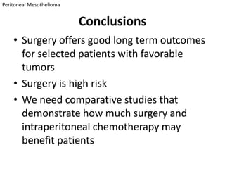 Peritoneal Mesothelioma


                          Conclusions
    • Surgery offers good long term outcomes
      for selected patients with favorable
      tumors
    • Surgery is high risk
    • We need comparative studies that
      demonstrate how much surgery and
      intraperitoneal chemotherapy may
      benefit patients
 