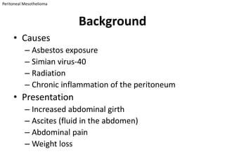 Peritoneal Mesothelioma



                          Background
     • Causes
           – Asbestos exposure
           – Simian virus-40
           – Radiation
           – Chronic inflammation of the peritoneum
     • Presentation
           – Increased abdominal girth
           – Ascites (fluid in the abdomen)
           – Abdominal pain
           – Weight loss
 