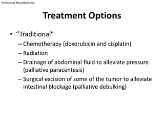 Peritoneal Mesothelioma



                          Treatment Options
     • “Traditional”
           – Chemotherapy (doxorubicin and cisplatin)
           – Radiation
           – Drainage of abdominal fluid to alleviate pressure
             (palliative paracentesis)
           – Surgical excision of some of the tumor to alleviate
             intestinal blockage (palliative debulking)
 