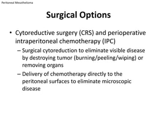Peritoneal Mesothelioma



                          Surgical Options
     • Cytoreductive surgery (CRS) and perioperative
       intraperitoneal chemotherapy (IPC)
           – Surgical cytoreduction to eliminate visible disease
             by destroying tumor (burning/peeling/wiping) or
             removing organs
           – Delivery of chemotherapy directly to the
             peritoneal surfaces to eliminate microscopic
             disease
 