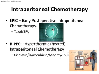 Peritoneal Mesothelioma



           Intraperitoneal Chemotherapy
     • EPIC – Early Postoperative Intraperitoneal
       Chemotherapy
           – Taxol/5FU


     • HIPEC – Hyperthermic (heated)
       Intraperitoneal Chemotherapy
           – Cisplatin/Doxorubicin/Mitomycin C
 