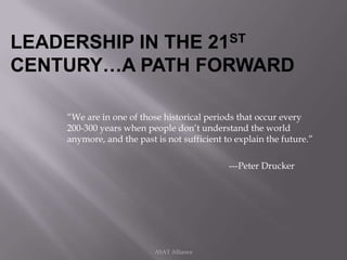 LEADERSHIP IN THE 21ST
CENTURY…A PATH FORWARD

    “We are in one of those historical periods that occur every
    200-300 years when people don’t understand the world
    anymore, and the past is not sufficient to explain the future.”

                                             ---Peter Drucker




                          ASAT Alliance
 