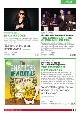 21BOX OFFICE 01543 412121
APRIL 17
TUESDAY 11 APRIL
STUFF AND NONSENSE
THEATRE COMPANY presents:
THE EMPEROR’S
NEW CLOTHES
An inventive romp through the classic tale of an
Emperor who loves clothes more than anything.
But despite a wardrobe the size of Paris he hasn’t
a stitch to wear! When two ‘designers’ create an
outfit that’s “never been seen before”, our eccentric
Emperor doesn’t quite realise the spectacle he’s
about to make! For little kids (3+) and big kids too!
TIME 	 3pm
TICKETS 	 £10.50, £9 (child) | for ages 3+
SATURDAY 8 APRIL
ELKIE BROOKS
One of the most powerful and versatile vocal talents of
our generation, see Elkie perform some of her classic
hits, blues and jazz.
TIME 	 7.30pm
TICKETS 	 £26 M
“Still one of the great
British voices” The Guardian
M
“A wonderful gem that will
appeal to children and
adults alike”
The Bournemouth Echo
SUNDAY 9 APRIL
THE NICK ROSS ORCHESTRA presents:
THE SOUNDS OF THE
GLENN MILLER ERA
Recapture the sounds of a bygone era with an
unmissable evening of music and song celebrating
the Classic Big Band Sound of the 1940s including
In The Mood, Little Brown Jug and other classic
Glenn Miller songs.
TIME 	 7.30pm
TICKETS 	 £22.50 M F
family
show
 