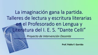 Proyecto de Intervención Docente
Prof. Pablo F. Garrido
La imaginación gana la partida.
Talleres de lectura y escritura literarias
en el Profesorado en Lengua y
Literatura del I. E. S. “Dante Celli”
 