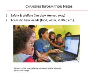 CHANGING INFORMATION NEEDS
1. Safety & Welfare (I’m okay, Are you okay)
2. Access to basic needs (food, water, shelter, etc.)

Citizens in Chile locating family members | Mobile Telecenter
Source: CDI Europe

 