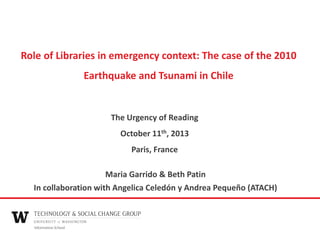 Role of Libraries in emergency context: The case of the 2010
Earthquake and Tsunami in Chile

The Urgency of Reading
October 11th, 2013
Paris, France
Maria Garrido & Beth Patin
In collaboration with Angelica Celedón y Andrea Pequeño (ATACH)

 