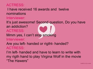 ACTRESS:
 I have received 16 awards and twelve
nominations
Interviewer:
It’s just awesome! Second question, Do you have
an addiction?
ACTRESS:
Mmm yes, I can’t stop smoking
Interviewer:
Are you left- handed or rigtht- handed?
ACTRESS:
I’m left- handed and have to learn to write with
my rigth hand to play Virgina Wolf in the movie
“The Hawers”
 