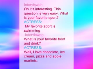 Interviewer:
Oh it’s interesting. This
question is very easy. What
is your favorite sport?
ACTRESS:
 My favorite sport is
swimming
 Interviewer:
What is your favorite food
and drink?
ACTRESS:
Well, I love chocolate, ice
cream, pizza and apple
martinis.
 
