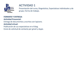 ACTIVIDAD 1
                  Presentación del curso, Diagnóstico, Expectativas individuales y de
                  grupo, Forma de trabajo.

FORMATO Y ENTREGA
Actividad Presencial:
Entrega de documentos y escritos con lapicero.
Actividad virtual:
Publicación de sus expectativas en el blog.
Envío de solicitud de contacto por gmail y skype.
 