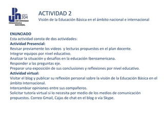 ACTIVIDAD 2
                 Visión de la Educación Básica en el ámbito nacional e internacional


ENUNCIADO
Esta actividad consta de dos actividades:
Actividad Presencial:
Revisar previamente los videos y lecturas propuestos en el plan docente.
Integrar equipos por nivel educativo.
Analizar la situación y desafíos en la educación Iberoamericana.
Responder a las preguntas eje.
Preparar una exposición de sus conclusiones y reflexiones por nivel educativo.
Actividad virtual:
Visitar el blog y publicar su reflexión personal sobre la visión de la Educación Básica en el
ámbito Internacional.
Intercambiar opiniones entre sus compañeros.
Solicitar tutoría virtual si lo necesita por medio de los medios de comunicación
propuestos. Correo Gmail, Cajas de chat en el blog o vía Skype.
 