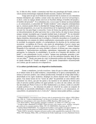 11
les. A falta de ellos, tiende a construirse más bien una genealogía del Estado, como re-
vela la misma terminología empleada (Estado naciente, madurez del Estado).
Tengo para mi que en el fondo de esta posición late la creencia en una naturaleza
humana intemporal, que vendría a actuar como una suerte de universal antropológico,
es decir, como un espacio donde conviven en fructífero diálogo el hombre del pasado y
el hombre del presente39
. Si se abandona esta creencia (por lo demás tan desacreditada)
y, en consecuencia, se prescinde del “Estado moderno” como categoría contemporánea
que es, entonces puede aflorar la alteridad del Antiguo Régimen, que es condición nece-
saria para preguntarse, no ya por las características de la organización política moderna,
sino por las vías para llegar a conocerlas. Como de forma muy gráfica ha escrito Costa,
se trata primeramente de saber qué textos leer y cómo leerlos, de entre la masa inmensa
aunque siempre incompleta que el pasado traslada hasta el presente40
. No me detendré
en este punto, limitándome a destacar que la historiografía jurídica crítica con el para-
digma estatalista, demostrando que la teología y el derecho atesoraban en el mundo pre-
contemporáneo un conjunto de saberes ampliamente consensuados acerca del hombre y
la sociedad, ha propuesto atender a la jurisprudencia (la doctrina de los juristas) para
reconstruir –en palabras de Clavero- una suerte de antropología d’ancien régime que
permita comprender el contexto cultural de lo político y lo jurídico41
. António Manuel
Hespanha lo ha expresado con suma claridad y eficacia, al afirmar que estas categorías
responden a “representaciones profundas, espontáneas, impensadas, que organizan la
percepción, la evaluación, la sensibilidad y la acción en el dominio del derecho y del
poder”; y son culturalmente locales, es decir: “aunque muy profundas, generales y per-
manentes, son dependientes de la historia y no de una naturaleza humana, dada de una
vez por todas”42
. Desde este punto de vista, la dimensión política del Antiguo Régimen
no queda reducida al “Estado moderno” y sólo puede comprenderse reconstruyendo
otra cultura, que dé cuenta de otros dispositivos.
4. La cultura jurisdiccional y sus dispositivos institucionales.
Frente a estatalismo, jurisdiccionalismo. Antes de que la cultura estatal, gestada
en el último tramo de la edad moderna y desarrollada en la época contemporánea, do-
minase el universo jurídico, una cultura jurisdiccional, formada en la baja edad media y
desarrollada en los siglos modernos, desplegó sus efectos durante todo el Antiguo Ré-
gimen. Una atenta lectura de los “textos de saber” ha permitido en estos últimos años
reconstruir sus claves, que por tan ajenas a las nuestras lo son además de lectura para
todo el universo jurídico político de aquel período. La clave de esta cultura, tal como
fue desvelada por Pietro Costa en un libro fundamental y ya clásico, reside en concebir
el poder político (i. e., las relaciones de poder en virtud de las cuales un conjunto de
individuos se encontraba subordinado a otro) como iurisdictio y, en consecuencia, cir-
cunscribirlo a la potestad de decir el derecho43
. Quienes tienen poder político, y porque
39
Clifford GEERTZ, Conocimiento local. Ensayos sobre la interpretación de las culturas (1983), Barce-
lona, 1994; íd., “Contra el antirrelativismo”, en Revista de Occidente, 169 (junio, 1995), pp. 71-103; íd.,
Reflexiones antropológicas sobre temas filosóficos (2000), Barcelona, 2002, maxime cap. 2.
40
Cfr. Pietro COSTA, “Storia giuridica: immagini a confronto”, en AHDE, 67-1 (1997), pp. 71-94.
41
La idea se debe a Bartolomé CLAVERO, Tantas personas como estados, ya cit.; Antidora. Antropolo-
gía católica de la economía moderna, Milán, 1991. Cfr. HESPANHA, Panorama, pp. 45-57.
42
António Manuel HESPANHA, “Las categorías de lo político y de lo jurídico en la época moderna”, en
Ivs fvgit. Revista interdisciplinar de estudios histórico-jurídicos, 3-4 (1996), pp. 63-100, esp. 63.
43
Pietro COSTA, Iurisdictio. Semantica del potere politico nella iuspubblicistica medievale (1100-1433),
Milán, 1969. Ristampa, Milán, 2002, con Prefazioni de Ovidio Capitán (pp. ix-xviii) y Bartolomé Clavero
 