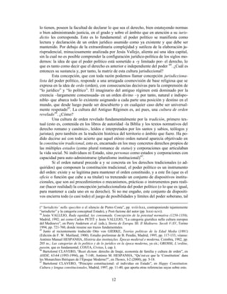 12
lo tienen, poseen la facultad de declarar lo que sea el derecho, bien estatuyendo normas
o bien administrando justicia, en el grado y sobre el ámbito que en atención a su iuris-
dictio les corresponda. Esto es lo fundamental: el poder político se manifiesta como
lectura y declaración de un orden jurídico asumido como ya existente y que debe ser
mantenido. Por debajo de la extraordinaria complejidad y sutileza de la elaboración ju-
risprudencial, minuciosamente analizada por Jesús Vallejo, alienta así una idea capital,
sin la cual no es posible comprender la configuración jurídico-política de los siglos mo-
dernos: la idea de que el poder político está sometido a -y limitado por- el derecho, lo
que es tanto como decir que el derecho es anterior e independiente del poder 44
. ¿Cuál es
entonces su sustancia y, por tanto, la matriz de esta cultura jurisdiccional?
Esta concepción, que con toda razón podemos llamar concepción jurisdicciona-
lista del poder político, responde a una arraigada cosmovisión de base religiosa que se
expresa en la idea de ordo (orden), con consecuencias decisivas para la comprensión de
“lo jurídico” y “lo político”. El imaginario del antiguo régimen está dominado por la
creencia –largamente consensuada- en un orden divino –y por tanto, natural e indispo-
nible- que abarca todo lo existente asignando a cada parte una posición y destino en el
mundo, que desde luego puede ser descubierto y en cualquier caso debe ser universal-
mente respetado45
. La cultura del Antiguo Régimen es, así pues, una cultura de orden
revelado46
. ¿Cómo?
Una cultura de orden revelado fundamentalmente por la tradición, primero tex-
tual (esto es, contenida en los libros de autoridad -la Biblia y los textos normativos del
derecho romano y canónico-, leídos e interpretados por los santos y sabios, teólogos y
juristas); pero también en la tradición histórica del territorio o ámbito que fuere. Ha po-
dido decirse así con todo acierto que aquel etéreo orden natural aparecía objetivado en
la constitución tradicional, esto es, encarnado en los muy concretos derechos propios de
las múltiples estados (como plural romance de status) y corporaciones que articulaban
la vida social. Ni individuos ni Estado, sino personas como estados y corporaciones con
capacidad para auto-administrarse (pluralismo institucional)47
.
Si el orden natural precede a y se concreta en los derechos tradicionales (o ad-
quiridos) que componen la constitución tradicional, el poder político es un instrumento
del orden: existe y se legitima para mantener el orden constituido, y a este fin (que es el
oficio o función que cabe a su titular) va trenzando un conjunto de dispositivos institu-
cionales, que son así procedimientos o mecanismos, prácticas o instrumentos para reali-
zar (hacer realidad) la concepción jurisdiccionalista del poder político (o lo que es igual,
para mantener a cada uno en su derecho). Si no me engaño, este conjunto de dispositi-
vos encierra todo (o casi todo) el juego de posibilidades y límites del poder soberano, tal
(“‘Iurisdictio’ nello specchio o el silencio de Pietro Costa”, pp. xviii-lxxx, contraponiendo tajantemente
“iurisdictio” y la categoría conceptual Estado), y Post-fazione del autor (pp. lxxxi-xcvi).
44
Jesús VALLEJO, Ruda equidad, ley consumada. Concepción de la potestad normativa (1250-1350),
Madrid, 1992; así como Carlos PETIT y Jesús VALLEJO, “La categoria giuridica nella cultura europea
del Medioevo”, en Perry Anderson et al. (eds.), Storia de Europa. III: Il Medioevo. Secoli V-XV, Torino
1994, pp. 721-760, donde resume sus trazos fundamentales.
45
Junto al recientemente traducido Otto von GIERKE, Teorías políticas de la Edad Media (1881)
(Edición de F. W. Maitland, 1900). Estudio preliminar de B. Pendás, Madrid, 1995, pp. 117-133; véanse:
António Manuel HESPANHA, História das instituições. Épocas medieval e moderna, Coimbra, 1982, pp.
205 ss.; Las categorías de lo político y de lo jurídico en la época moderna, ya cit.; GROSSI, L’ordine,
passim, que es fundamental; COSTA, Civitas, I, cap. I.
46
Bartolomé CLAVERO, “Beati dictum: derecho de linaje, economía de familia y cultura de orden”, en
AHDE, 63-64 (1993-1994), pp. 7-148; António M. HESPANHA, “Qu’est-ce que la ‘Constitution’ dans
les Monarchies Ibériques de l’Époque Moderne?”, en Themis, I-2 (2000), pp. 5-18.
47
Bartolomé CLAVERO, “Principio constitucional: el individuo en Estado”, en Happy Constitution.
Cultura y lengua constitucionales, Madrid, 1997, pp. 11-40, que aporta otras referencias suyas sobre esto.
 