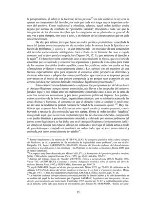 15
la jurisprudencia, el saber (o la doctrina) de los juristas57
: en este contexto, la ley real es
apenas un componente del derecho, por más que cada vez tenga mayor importancia de-
ntro del positivo. Como tradicional y pluralista, además, aquel orden jurídico estaba
regido por normas de conflicto de “geometría variable” (Hespanha), toda vez que la
integración de los distintos derechos que lo componían no se planteaba en general, de
una vez y para siempre, sino caso a caso, y en función de las circunstancias que en cada
uno concurriesen.
De ahí, por último, (iii) que fuese un orden jurídico probabilista: concebida la
tarea del jurista como interpretación de un orden dado, lo orienta hacia la fijación y so-
lución de problemas (o casos), y –lo que importa más– es revelador de una concepción
del derecho esencialmente antilegalista, bien cifrada en la fórmula: Ius non a regula
sumatur, sed ex jure quod est regula fiat (Digesto 50, 17, 1), que antepone el derecho a
la regla58
. El derecho resulta construido caso a caso mediante la tópica, que es el arte de
encontrar (ars inveniendi) y conciliar los argumentos o puntos de vista aptos para tratar
de los asuntos discutibles (todos aquéllos, como los jurídicos, sobre los cuales no hay
afirmaciones evidentes o necesariamente ciertas). Los juristas son así maestros de una
técnica especialmente apta para organizar el consenso entre perspectivas diferentes y
alcanzar soluciones o adoptar decisiones justificadas: que vencen o se imponen porque
convencen en el marco de una cultura compartida (y no porque sean expresión de una
certeza jurídica previamente definida: entiéndase, legalmente preceptuada)59
.
Estas características determinan la configuración jurisprudencial del derecho en
el Antiguo Régimen: aunque apenas enunciadas, nos llevan a las antípodas del universo
jurídico legal y nos sitúan ante un ordenamiento construido caso a caso en la tarea de
conciliar universos normativos (y por tanto, posiciones políticas) dispares. Los juristas,
como sacerdotes de la iuris religio, organizaban entonces, con su sabiduría acerca de las
cosas divinas y humanas, el consenso en que el derecho viene a consistir o resolverse:
no en vano la moderna ha podido llamarse la “edad de la communis opinio”60
. Hay me-
táforas que expresan bien las diferencias entre aquel pasado y nuestro presente, contri-
buyendo a resaltar la discontinuidad que nos separa. Frente al orden jurídico “legalista”
inaugurado aquí (que no sin más implantado) por las revoluciones liberales, comparable
a un jardín diseñado y permanentemente atendido y cultivado por atentos jardineros (el
jurista como legislador), se ha dicho que en el Antiguo Régimen el ordenamiento jurídi-
co semeja un bosque (un espacio salvaje, no cultivado), en el que el jurista actúa a modo
de guardabosques, ocupado en mantener un orden dado, que se vive como natural y
entiende, por tanto, esencialmente invariable61
.
57
Remito simplemente a la síntesis de PETIT-VALLEJO, La categoria giuridica nella cultura europea
del Medioevo, ya cit., a propósito de “la articulación de la pluralidad como problema”, con una rica bi-
bliografía. Cfr. Javier BARRIENTOS GRANDÓN, Historia del Derecho Indiano, del descubrimiento
colombino a la codificación. I. Ius commune – Ius Proprium en las Indias occidentales, Roma, 2000, para
el espacio americano.
58
Un aspecto muy bien destacado por Michel VILLEY, La formazione del pensiero giuridico modern,
Milán, 1986 (edición original francesa: París, 1975), pp. 61-62, 464-466, 530-532.
59
Además del trabajo clásico de Theodor VIEHWEG, Tópica y jurisprudencia (1963), Madrid, 1986,
Víctor TAU ANZOÁTEGUI, Casuismo y sistema. Indagación histórica sobre el espíritu del Derecho
Indiano, Buenos Aires, 1992; y HESPANHA, Panorama, pp. 110-129.
60
Luigi LOMBARDI, Saggio sul diritto giurisprudenziale, Milán, 1975, pp. 79-199. El calificativo es de
Adriano CAVANNA, Storia del diritto moderno in Europa. I. Le fonti e il pensiero giuridico, Milán,
1982, pp. 146-171. Para los fundamentos medievales, GROSSI, L’ordine, maxime, caps. VI-IX.
61
La metáfora (culturas salvajes/culturas cultivadas) procede de Ernest Gellner, y ha sido desarrollada en
su análisis del papel de los intelectuales por Zygmunt BAUMAN, Legislators and interpreters. On mo-
dernity, post-modernity and intelectuals, Cambridge, 1987, maxime pp. 51-67; y espléndidamente aplica-
da al derecho, sobre todo para ilustrar el pre-moderno, por António M. HESPANHA, “Jurists as Game-
 
