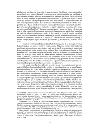 17
pleaba, y no los fines que perseguía, el poder soberano. De ahí que, como muy gráfica-
mente ha dicho el mismo Mannori, el princeps fuese más dispensador que legislador, y
concretara su actividad soberana no tanto en leyes como en rescriptos. En fin, sin nece-
sidad de entrar ahora en las particularidades que encierra el ejercicio de la gracia, baste
decir que había de servir para perfeccionar y no para destruir el orden constituido. No
otra cosa significa la doctrina de la justa causa necesaria para alterar el derecho indis-
ponible, que –dando cabida a los valores sociales predominantes– se concreta en el res-
peto a los derechos adquiridos o radicados en aquel orden (iura quaesita), salvo casos
de suprema utilidad pública65
. Que esta perspectiva está vigente con fuerza a lo largo de
toda la edad moderna, lo demuestra, a contrario, la pujanza que adquirió en los países
de tradición más acentuadamente católica la doctrina de la razón de estado, entendida
como vía extraordinaria de actuar en conciencia al margen o en contra del derecho esta-
blecido, en beneficio o utilidad de la república66
. La constitución tradicional limita y al
mismo tiempo legitima aquel poder que, por supremo (y no exclusivo), se llama sobe-
rano.
En efecto. No sorprenderá que el conflicto formase parte de la fisiología (y no de
la patología) de los cuerpos políticos en el Antiguo Régimen, siempre necesitados de
una instancia armonizadora que, dando a cada uno lo que le correspondiese, garantizara
la permanencia del orden jurídico en su conjunto. Esto es precisamente lo que se dice
cuando se dice que hacer justicia era la tarea principal y durante mucho tiempo casi
única del princeps como titular del poder político supremo: invariablemente definida
como la perpetua y constante voluntad de dar a cada uno lo que es suyo, se resolvía en
el mantenimiento de los equilibrios sociales establecidos y, por tanto, de cada uno en su
derecho (como parte del cual la administración -o gestión de los asuntos comunes- to-
caba en cada corporación no al princeps sino a sus rectores)67
.
Era aquel, como ha dicho Clavero, un orden de derechos judicialmente garanti-
zados. Si la función principal del poder político es hacer justicia y ésta se identifica con
el mantenimiento del orden social y político establecido, entonces su ejercicio ha de
consistir principalmente en la resolución de conflictos entre esferas de intereses diver-
sas, atendiendo a los derechos y deberes constituidos o radicados en el orden jurídico.
En consecuencia, como ha destacado muy bien Luca Mannori, para constreñir a alguien
a hacer o soportar algo sin su consentimiento era necesario que fuese admitido preventi-
vamente a probar que el sacrificio impuesto no era jurídicamente debido. De ahí la acu-
sada impronta garantista del derecho del Antiguo Régimen, que puede resultar llamati-
va o sorprendente desde ciertos tópicos historiográficos acerca de la monarquía absoluta
–que fueron forjados por razones bien definidas de política del derecho–, pero que resul-
ta plenamente coherente y está llena de sentido en su propio contexto. La metaboliza-
65
Gino GORLA, “Iura naturalia sunt inmutabilia. I limiti del potere del principe nella dottrina e nella
giurisprudenza forense fra i secoli XVI e XVIII”, en Diritto e potere nella storia europea, Firenze, 1982,
II, pp. 629-684; Wolfgang WEBER, “’What a Good Ruler Should Not Do’: Theoretical Limits of Royal
Power in European Theories of Absolutism, 1500-1700”, en Sixteenth Century Journal, 26-4 (1995), pp. 897-
915; MANNORI, Storia, pp. 36-47.
66
Yves Charles ZARKA, «Razón de Estado», en Philippe Raynaud y Stéphane Rials, eds., Diccionario
Akal de Filosofía Política, Madrid, 2001. (ed. orig., París, 1996), pp. 661-665, introduce bien a una pro-
blemática que cuenta con muchas aportaciones recientes de notable interés, de las que da abundante noti-
cia Artemio Enzo BALDINI, a cura di, La Ragion di Stato dopo Meinecke e Croce. Dibattito su recenti
pubblicazioni, Genova, 1999, maxime su estudio preliminar (pp. 7-31).
67
Jesús VALLEJO, "Acerca del fruto del árbol de los jueces: escenarios de la Justicia en la cultura del ius
commune", en Anuario de la Facultad de Derecho de la Universidad Autónoma de Madrid, 2 (1998), pp.
19-46; PRODI, Una storia, maxime cap. III. Para introducirse en la teoría pre-moderna de la justicia,
António M. HESPANHA, “Justiça e administração entre o Antigo Regime e a Revolução”, en Hispania,
I, pp. 135-204.
 