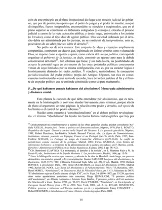 18
ción de este principio en el plano institucional dio lugar a un modelo judicial de gobier-
no, que por de pronto presuponía que el poder de juzgar y el poder de mandar, aunque
distinguibles, fuesen inseparables; encomendaba su ejercicio a magistrados, que en el
plano superior se constituían en tribunales colegiados (o consejos); elevaba el proceso
judicial a canon de la recta actuación pública; y desde luego, entronizaba a los juristas
(o letrados), como el tipo ideal de agente público. Una sociedad ordenada por el dere-
cho debía ser administrada por los juristas, en su condición de jurisprudentes, esto es,
poseedores de un saber práctico sobre el derecho68
.
No podía ser de otra manera. Este conjunto de ideas y creencias ampliamente
compartidas, componen un ideario que, legitimado en último término como voluntad de
Dios, se impone como exigencia a quien, como cabeza del cuerpo político, corresponde
organizar el gobierno de la justicia, es decir, construir un aparato apto para la debida
conservación del orden69
. Por soberana que fuese, y sin duda lo era, las posibilidades de
acrecer la potestad regia en detrimento de las otras potestades políticas concurrentes
venían de suyo limitadas por su misma configuración, esto es, por su carácter lógica e
históricamente derivado del orden jurídico. Y concluyo, repitiéndome: la concepción
jurisdiccionalista del poder político propia del Antiguo Régimen, tan rica en conse-
cuencias institucionales como acabo de recordar, hace del orden jurídico el fin y el lími-
te de un poder político que se entiende constituido como tal para mantenerlo.
5. ¿De qué hablamos cuando hablamos del absolutismo? Monarquía administrativa
y dinámica estatal.
Esto plantea la cuestión de qué deba entenderse por absolutismo, que es recu-
rrente en la historiografía y conviene atender brevemente para terminar, porque afecta
de plano al argumento de estas páginas: la relación entre poder y derecho, sub specie de
los límites o el control del poder soberano70
.
Nacido como opuesto a “constitucionalismo” en el debate político revoluciona-
rio, el término “absolutismo” ha tenido tan buena fortuna historiográfica que hoy por
68
Desde perspectivas complementarias y además de las obras generales citadas, pueden consultarse: Raf-
faele AJELLO, Arcana juris. Diritto e politica nel Settecento italiano, Nápoles, 1976; Pier L. ROVITO,
Respublica dei togati. Giuristi e societá nella Napoli del Seicento. I. Le garanzie giuridiche, Nápoles,
1981; Robert Descimon, Jea-Frédéric Schaub, Bernard Vincent, eds., La figure de l'amministrateur,
Institutions, réseaux, pouvoirs en Espagne, France et au Portugal 16e-19e siècle, París, 1997; Jean-
Frédéric SCHAUB, Le Portugal au temps du Comte-Duc d’Olivares (1621-1640). Le conflit de
jurisdictions comme exercise de la politique, Madrid, 2001; Carlos GARRIGA, «Los límites del
reformismo borbónico: a propósito de la administración de la justicia en Indias», en F. Barrios, coord.,
Derecho y Administración Pública en las Indias hiapánicas, Cuenca, 2002, I, pp. 781-821.
69
Cfr. Bartolomé CLAVERO, “La monarquía, el derecho y la justicia”, en E. Martínez Ruiz y M. de
Pazzis Pi, eds., Instituciones de la España Moderna. 1. Las jurisdicciones, Madrid, 1996, pp. 15-38.
70
Entre la bibliografía reciente que conozco, y además de la obra de Henshall citada luego, me parecen
destacables, con carácter general y diversa orientación: Gunter BARUDIO, La época del absolutismo y la
Ilustración, 1648-1779 (1981) (=Historia Universal Siglo XXI, vol. 25), 6ª ed., Madrid, 1992; Richard
BONNEY, L’absolutisme, Paris, 1989; Heinz DUCHHARDT, La época del Absolutismo (1989), Madrid,
1992; Xavier GIL PUJOL, Las Claves del Absolutismo y el Parlamentarismo. 1603-1715, Barcelona, 1991;
Henri MOREL, “Absolutismo”, en Diccionario Akal de Filosofía Política, pp. 13-21; Salustiano de DIOS,
“El absolutismo regio en Castilla durante el siglo XVI”, en Ivs Fvgit, 5-6 (1996-1997), pp. 53-236, que tiene
otras varias aportaciones posteriores más concretas; Diego QUAGLIONI, “Il pensiero politico
dell’assolutismo”, en Alberto Andreatta e Artemio Enzo Baldini, Il pensiero politico dell’età moderna.
Da Machiavelli a Kant, Torino, 1999, pp. 99-125; David PARKER, “Absolutism”, en Enciclopedia of
European Social History from 1350 to 2000, New York, 2001, vol. 2, pp. 439-448; BENEDICTIS,
Politica, governo e istituzioni nell’Europa moderna, ya cit.; y especialmente, Fanny COSANDEY -
Robert DESCIMON, L’absolutisme en France. Histoire et historiographie, Paris, 2002.
 