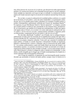 2
muy eficaz proceso de invención de la tradición, que discurrió de modo rigurosamente
paralelo a la construcción histórica de la identidad nacional (para la cual fue originaria-
mente acuñada esa expresión), con la que en rigor se confunde. La construcción jurídico
política del Estado nacional exigió la invención de la tradición nacional bajo forma esta-
tal3
.
Por un lado, se asume la ordenación de la realidad jurídica conforme a (o a partir
de) la dicotomía privado/público, como dos polos irreductibles y en permanente contra-
dicción, que en sus grandes líneas tiende a reproducir en el pasado el modelo político y
jurídico contemporáneo, gráficamente calificado por Cassese de “paradigma bipolar”4
.
En respuesta a lo que Otto Brunner llamó la “idea de separación”5
, se imagina y postula
que el poder político se halla de suyo concentrado en una instancia única, presuponien-
do, en consecuencia, que también en el mundo pre-contemporáneo se daba una separa-
ción tajante entre el Estado y la sociedad civil, como sedes para la realización del inte-
rés público y de los intereses privados, respectivamente sometidos a regímenes jurídi-
cos diferenciados, componentes del derecho público y del derecho privado6
.
Por otro lado, identificado “lo público” con el Estado, éste se configura historio-
gráficamente al modo como fue teorizado por la iuspublicística europea del siglo XIX y
primeras décadas del XX, sumamente exitosa a la hora de naturalizar (o presentar como
naturales) sus propias categorías culturales. Como polo que concentra la totalidad del
poder político, el Estado se concibe funcional o internamente dividido en legislación,
gobierno o administración y justicia o tribunales, para la consecución del interés públi-
co7
. Los juristas confeccionaron a partir del Estado liberal una teoría del Estado y los
historiadores (juristas y no juristas) convirtieron al Estado así teorizado en la forma de
organización política propia de toda sociedad civilizada, y así los temas propios del pre-
sente liberal pasaron a orientar la indagación sobre el pasado de la humanidad. A estas
alturas, resulta innegable que la imagen que el Estado (contemporáneo) ha forjado de sí
mismo impregna toda la historiografía institucional.
Aun a riesgo de simplificar, el argumento de esta historiografía puede resumirse
diciendo que presentaba la historia del poder político europeo como la historia de la
3
Aparte del clásico Eric HOBSBAWM y Terence RANGER, eds., La invención de la tradición (1983),
Barcelona, 2002, véanse Wim BLOCKMANS y Jean-Philippe GENET, eds., Visions sur le développement
des États européens. Théories et historiographies de l’État moderne, École Française de Rome, 1993,
maxime su parte II; y últimamente, Elías PALTI, La nación como problema. Los historiadores y la
“cuestión nacional”, Buenos Aires, 2003.
4
Paolo CAPPELLINI, "Privato e pubblico (diritto intermedio)", Enciclopedia del diritto, 35 (1986), pp.
660-687, resaltando la significación política del problema. Para la cita, Sabino CASSESE, “L’arena pub-
blica. Nuovi paradigmi per lo Stato”, recogido en su La crisi dello Stato, Roma-Bari, 2002, pp. 74-136,
diagnosticando el fin de tal paradigma.
5
Otto BRUNNER, Terra e potere. Strutture pre-statuali e pre-moderne nella storia costituzionale dell-
'Austria medievale (1939), Milán, 1983 (que es traducción italiana de la 5ª ed. alemana (1965), con intro-
ducción de Pierangelo Schiera), maxime pp. 157-228.
6
António M. HESPANHA, “Para uma teoria da história institucional do Antigo Regime”, en su Poder e
instituiçoes na Europa do Antigo Regime. Colectânea de textos, Lisboa, 1984, pp. 7-89.
7
Luca MANNORI lo ha expresado muy bien, en su excelente “Giustizia e amministrazione tra antico e
nuovo regime”, en R. Romanelli (a cura di), Magistrati e potere nella storia europea, Bologna, 1997, pp.
39-65, ocupándose de las relaciones entre justicia y administración, que es cuestión decisiva para el ar-
gumento: “In effetti, il costituzionalismo continentale ha ipostatizzato a un punto tale la teoria dei ‘tre
poteri dello Stato’ da presentare legislazione, giurisdizione, amministrazione come le funzione necessarie
e ‘naturali’ di ogni Stato degno di questo nome: assegnando allo storico più la missione di avvalorare
questo disegno teorico attraverso il proprio bagaglio erudito che non quella di spiegarne le origini e
l’economia interna. Da questa subalternità della riflessione storiografica rispetto a quella giuridica è nato
un modello explicativo in apparenza molto solido, ma in realtà largamente fondato su premesse che poco
hanno a che vedere con la recerca storica” (p. 40).
 