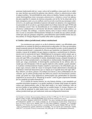 20
asimismo tradicionales del rey -como cabeza de la república, como padre de sus súbdi-
tos- para facilitar una acción de gobierno más directa y eficaz (o administrativa) sobre
el espacio político. Sin posibilidad de entrar ahora en detalles, bastará recordar que no-
ciones historiográficas como monarquía administrativa y dinámica estatal son adecua-
das para englobar el conjunto de técnicas ensayadas con tal fin. Se ha observado así la
lenta emergencia junto a (y en conflicto con) la jurisdiccional de una monarquía admi-
nistrativa, en cuanto que orientada al ejercicio del poder sin atenerse a los requerimien-
tos procesales de la iurisdictio, que desencadenó en el último tramo del siglo XVIII toda
una dinámica estatal. Esta vía desembocaría en el complejo proceso que terminó por
absolutizar jurídicamente (o desvincular del derecho tradicional) el poder político, es
decir, al Estado. Sin embargo, a nuestros efectos, tiene el mayor interés recordar que
esta vicenda se encuentra intrínsecamente limitada en el medio de una cultura jurisdic-
cional (por más que generase categorías y procedimientos aprovechables desde una cul-
tura estatal). El Antiguo Régimen no podía saltar sobre su propia sombra.
6. Colofón: cultura jurisdiccional, cultura constitucional.
Las resistencias que generó en su día la dinámica estatal y sus dificultades para
metabolizar un conjunto de prácticas administrativas adecuadas a lo fines que perseguía,
inequívocamente puesta de manifiesto por la historiografía reciente, revela la pujanza de
la cultura jurisdiccional y comprueba la eficacia que mantenían sus dispositivos institu-
cionales, a pesar de la rapidez con que algunos se aprestan a sustituirlos por la Adminis-
tración (con la mayúscula de rigor). Obnubilada por la emergente cultura estatal, que se
impone, con la activa y muy temprana colaboración de la historiografía jurídica, en el
curso del siglo XIX, se ha perdido el interés, abandonado la pista y después borradas las
trazas de la cultura jurisdiccional y sus dispositivos institucionales. Recuperada ésta del
modo que vengo comentando, la historiografía constitucional de los últimos años va
viendo que sólo hilvanando el hilo de aquella tradición cobra sentido y puede entender-
se el primer constitucionalismo hispano (español y americano) y las dificultades que, al
menos aquí, conoció y hubo de vencer el emergente Estado administrativo (heredero de
la dinámica estatal del Setecientos) que se impone en el segundo tercio del siglo XIX74
.
Hoy sabemos, en efecto, gracias a los trabajos de Clavero y otros colaboradores de este
volumen, que la cultura jurisdiccional aún habría de conocer una formulación constitu-
cional, que ponía los viejos dispositivos institucionales que garantizaban los derechos
corporativos al servicio de la “libertad de la nación”, como la gran corporación formada
por los españoles de ambos hemisferios75
.
Es el colofón de nuestra historia, no otra historia distinta, y por entenderlo así
considero prioritario recuperar (o no perder también) el tiempo largo propio de aquella
cultura que dinámicamente cubre la baja edad media y los siglos modernos: todo un
universo jurídico al que podemos llamar por su nombre propio, el Antiguo Régimen, no
por un afán de perpetuar la edad media como a veces se dice, sino en atención a una
cultura jurisdiccional que, por tradicional, tenía una configuración historicista.
Gay Escoda)”, en Initium. Revista Catalana d’Història del Dret 3 (1998), pp. 531-583. El mejor tratamiento
general se debe, sin duda, a MANNORI-SORDI, Storia del diritto amministrativo, ya cit.
74
Para esto último, Benjamín GONZÁLEZ ALONSO, “Las raíces ilustradas del ideario administrativo
del moderantismo español”, en F. Tomás y Valiente, ed., De la Ilustración al Liberalismo. Symposium en
honor al Profesor Paolo Grossi, Madrid, 1995, 157-196; Carlos GARRIGA, “Gobierno”, en J. Fernández
Sebastián y J. F. Fuentes, Diccionario político y social del siglo XIX español, Madrid, 2002, pp. 319-335.
75
Para un planteamiento general, Bartolomé CLAVERO, “Voz de Nación por Constitución. España,
1808-1811”, en Giornale di Storia Costituzionale, 4-II (2002), pp. 81-104, con abundantes referencias.
 