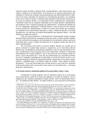 3
sustancia estatal, dividida en distintas fases correspondientes a otras tantas formas, que
venían a culminar en el Estado liberal. Se construyó así un esquema interpretativo pre-
ordenado en función del resultado (una preconcepción), que determinaba tanto la selec-
ción de los temas relevantes (los procesos de concentración del poder y de centraliza-
ción), como el tipo de fuentes a considerar pata estudiarlos (básicamente consistente en
los textos de derecho oficial) y el instrumental teórico empleado para comprenderlo.
Construida a partir de las categorías elaboradas por la ciencia jurídica contemporánea,
que fungieron como “esquemas generales de ordenamiento”, la historia del derecho pa-
só a ser “dogmática retrospectiva” (Theodor Mayer) y, bajo la forma de una “historia
jurídica del derecho” (Böckenförde), se dedicó a inventar una tradición que contribuye-
se a legitimar los nacientes Estado nacionales, es decir, a fundar un derecho y un Estado
retrospectivos. He aquí todo un modelo historiográfico que podemos llamar –y ha sido
llamado- paradigma estatalista8
.
Vista con cierta perspectiva, el desarrollo de la historiografía jurídica europea,
marcada desde el principio por semejante orientación, puede en buena medida entender-
se como resultado de un progresivo desvelamiento de esta operación cultural, que ha ido
reduciendo paso a paso el ámbito de aplicación de la categoría Estado más allá de la
época contemporánea9
.
No es necesario entrar ahora en mayores detalles. Bastará con recordar que el
primer momento de ruptura llegó -puestos a singularizar- con la renovadora obra de
Brunner que, arrumbando los presupuestos dogmáticos sobre los que descansaba la his-
toria constitucional (Verfassungsgeschichte) del Ochocientos, propició la disolución
historiográfica del “Estado medieval”, que no ha hecho más que acentuarse desde en-
tonces y pocos discutirían hoy10
. Fruto de este planteamiento, que marcaba las distan-
cias con (y resaltaba la ajenidad de) la edad media, la noción de Estado moderno, acu-
ñada para designar la forma de organización política característica de la época contem-
poránea y extendida luego a la moderna, había de resultar –como alguien ha dicho-
pleonástica11
. Ya no hay más Estado que el Estado moderno, que viene así a condensar
la dimensión política de la modernidad, como cultura a la cual todavía hoy –o al menos
hasta ayer- pertenecemos.
2. El Estado moderno, institución política de la modernidad: crítica y crisis.
Considerado el Estado moderno como la institución política de la modernidad,
suele caracterizarse a partir de la forma que adquirió en su etapa de madurez, como la
entidad que por soberana monopoliza el poder político sobre un determinado territo-
rio12
. En palabras de Max Weber: “el Estado moderno es una asociación de dominación
8
HESPANHA, Para uma teoria da história institucional, pp. 24-65; Pietro COSTA, Lo Stato immagina-
rio. Metafore e paradigmi nella cultura giuridica italiana fra Ottocento e Novecento, Milán, 1986.
9
Aparte del texto de Brunner, véanse: E.-W. BÖCKENFÖRDE, La storiografia costituzionale tedesca
nel secolo decimonono. Problematica e modelli dell'epoca (ed. orig. alemana, Berlín, 1961). Trad. e in-
trod. de P. Schiera, Milán, 1970; Maurizio FIORAVANTI, Giuristi e costituzione politica nell'Ottocento
tedesco, Milán, 1979. Para el argumento, Bartolomé CLAVERO, “Debates historiográficos en la historia
de las instituciones políticas”, en VV.AA. Problemas actuales de la historia. Terceras Jornadas de Estu-
dios Históricos, Universidad de Salamanca, 1993, pp. 198-209, que remite a otros trabajos anteriores.
10
Basta remitir a un autorizado testimonio de época: Giovanni TABACCO, "La dissoluzione medievale
dello stato nella recente storiografia", Stvdi medievali, s. terza, I (1960), pp. 397-446.
11
La cita es de G. POGGI, y la tomo de PORTINARO, Stato, pp. 21 y 41.
12
Así, Paolo PRODI (con la collabor. di G. Angelozzi e C. Penuti), Introduzione allo studio della storia
moderna, Bolonia, 1999, pp. 68 ss: “La novità più visibile ed emergente nella storiografia dell’età moder-
na è la nascita dello Stato moderno como unico soggeto politico dotato di piena sovranità. Esso è caracte-
rizzato, secondo la definizione che è stata data all’inizio del Novecento quando esso ha raggiunto la sua
 
