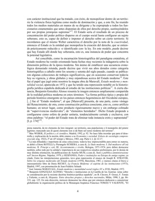 4
con carácter institucional que ha tratado, con éxito, de monopolizar dentro de un territo-
rio la violencia física legítima como medio de dominación y que, a este fin, ha reunido
todos los medios materiales en manos de su dirigente y ha expropiado a todos los fun-
cionarios estamentales que antes disponían de ellos por derecho propio, sustituyéndolos
por sus propias jerarquías supremas”13
. El Estado sería el resultado de un proceso de
concentración del poder político disperso en el cuerpo social hasta configurar un sujeto
soberano, esto es, capaz de definir e imponer el derecho sobre un cierto territorio. Si
recordamos que el mismo Weber caracteriza el derecho por la nota de la coactividad,
entonces el Estado es la entidad que monopoliza la creación del derecho, que se entien-
de prácticamente reducido a -o identificado con- la ley. En este modelo, puede decirse
que hay Estado allí donde hay soberanía, esto es, una instancia de poder que concentra
la potestad legislativa.
Así concebido, como la encarnación historiográfica del paradigma estatalista, el
Estado moderno ha venido orientando hasta fechas muy recientes la indagatoria sobre la
dimensión política de la época moderna. Sin ánimo de establecer una secuencia crono-
lógica demasiado rotunda, puede decirse que vivió sus años dorados como categoría
historiográfica a caballo entre los sesenta y setenta del siglo pasado, cuando se publica-
ron algunas colecciones de trabajos significativos, que en ocasiones conservan todavía
hoy su vigencia, y obras globales y muy enjundiosas acerca del Estado moderno14
. Este
fue el papel que jugó entre nosotros la magna obra de Maravall, Estado moderno y men-
talidad social, aparecida en 1972 y que ha tenido una repercusión notable en la historio-
grafía jurídica española dedicada al estudio de las instituciones políticas15
. A cierta dis-
tancia, Benjamín González Alonso resumía la imagen entonces ampliamente compartida
de la realidad política moderna en estos términos: “La forma política típica y propia del
período histórico emergente en los países entonces hegemónicos del Occidente europeo,
[...] fue el “Estado moderno”, al que [Maravall] presenta, de una parte, como vástago
del Renacimiento; de otra, como construcción política consciente, esto es, como artificio
humano; en tercer lugar, como producto rigurosamente nuevo y sin embargo colmado
de “supervivencias medievales”, de “elementos heredados”. Dicho Estado propende a
configurarse como esfera de poder unitaria, tendencialmente cerrada y exclusiva; con
otras palabras: “el poder del Estado trata de eliminar toda instancia extra y supraestatal”
[I, p. 174]”16
.
piena maturità, da tre elemento da loro integrati: un territorio, una popolazione e il monopolio del potere
legitimo; mancando uno di questi elemento non si dà Stato nel senso moderno del termine”.
13
Max WEBER, El político y el científico, Madrid, 1992, p. 92. No hace falta recordar que para el desa-
rrollo y explicación de la noción, debe estarse a su Economía y sociedad. Esbozo de sociología compren-
siva (ed. orig. 1922), 2ª ed. (6ª reimpr.), México, 1983, esp. Parte I, I, §§ 12-17.
14
La más difundida e importante de estas colecciones, todavía hoy imprescindible para entrar en materia,
se debió a Ettore ROTELLI y Pierangelo SCHIERA, a cura di, Lo Stato moderno, I. Dal medioevo all’età
moderna; II. Principi e ceti; III. Accentramento e rivolte, Bologna, 1971-1974; pero deben destacarse
también, sobre todo por la calidad e importancia de sus respectivos estudios preliminares, por lo demás de
muy distinta orientación, las publicaciones de Aurelio MUSI, a cura di, Stato e pubblica amministrazione
nell’Ancien Régime, Nápoles, 1979; y HESPANHA, Poder e instituições na Europa do antigo regime, ya
citado. Entre las interpretaciones generales, tuvo gran repercusión el ensayo de Joseph R. STRAYER,
Sobre los orígenes medievales del Estado moderno (1970), Barcelona, 1981; y merece citarse el breve e
interesantísimo libro de Denis RICHET, La Francia Moderna: el espíritu de las instituciones (1973),
Madrid, 1997, con presentación de Jean-Frédéric Schaub.
15
José Antonio MARAVALL, Estado moderno y mentalidad social (siglos XV a XVII), Madrid, 1972.
16
Benjamín GONZÁLEZ ALONSO, “Derecho e instituciones en la Castilla de los Austrias: notas sobre
su consideración por la reciente doctrina histórico-jurídica española”, en B. Clavero, P. Grossi, F. Tomás
y Valiente, a cura di, Hispania. Entre derechos propios y derechos nacionales, Milán, 1990, I, pp. 86-
133, esp. 125. En esta dirección, merecen destacarse las obras que por entonces dedicaron a caracterizar
globalmente la organización política de la Monarquía hispánica Francisco TOMÁS Y VALIENTE, "El
 