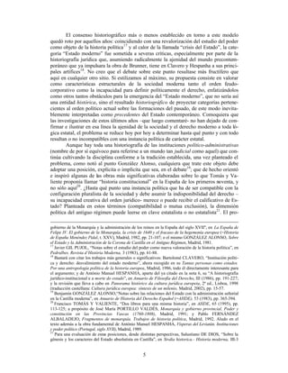 5
El consenso historiográfico más o menos establecido en torno a este modelo
quedó roto por aquellos años: coincidiendo con una revalorización del estudio del poder
como objeto de la historia política17
y al calor de la llamada “crisis del Estado”, la cate-
goría “Estado moderno” fue sometida a severas críticas, especialmente por parte de la
historiografía jurídica que, asumiendo radicalmente la ajenidad del mundo precontem-
poráneo que ya impulsara la obra de Brunner, tiene en Clavero y Hespanha a sus princi-
pales artífices18
. No creo que el debate sobre este punto resultase más fructífero que
aquí en cualquier otro sitio. Si estilizamos al máximo, su propuesta consiste en valorar
como características estructurales de la sociedad moderna tanto el orden feudo-
corporativo como la incapacidad para definir políticamente el derecho, enfatizándolos
como otros tantos obstáculos para la emergencia del “Estado moderno”, que no sería así
una entidad histórica, sino el resultado historiográfico de proyectar categorías pertene-
cientes al orden político actual sobre las formaciones del pasado, de este modo inevita-
blemente interpretadas como precedentes del Estado contemporáneo. Comoquiera que
las investigaciones de estos últimos años –que luego comentaré- no han dejado de con-
firmar e ilustrar en esa línea la ajenidad de la sociedad y el derecho moderno a toda ló-
gica estatal, el problema se reduce hoy por hoy a determinar hasta qué punto y con todo
resultan o no incompatibles con una instancia política de carácter estatal.
Aunque hay toda una historiografía de las instituciones político-administrativas
(nombre de por sí equívoco para referirse a un mundo tan judicial como aquel) que con-
tinúa cultivando la disciplina conforme a la tradición establecida, una vez planteado el
problema, como notó al punto González Alonso, cualquiera que trate este objeto debe
adoptar una posición, explícita o implícita que sea, en el debate19
; que de hecho orientó
e inspiró algunas de las obras más significativas elaboradas sobre lo que Tomás y Va-
liente proponía llamar “historia constitucional” en la España de los primeros noventa, y
no sólo aquí20
. ¿Hasta qué punto una instancia política que ha de ser compatible con la
configuración pluralista de la sociedad y debe asumir la indisponibilidad del derecho –
su incapacidad creativa del orden jurídico- merece o puede recibir el calificativo de Es-
tado? Planteada en estos términos (compatibilidad o mutua exclusión), la dimensión
política del antiguo régimen puede leerse en clave estatalista o no estatalista21
. El pro-
gobierno de la Monarquía y la administración de los reinos en la España del siglo XVII", en La España de
Felipe IV. El gobierno de la Monarquía, la crisis de 1640 y el fracaso de la hegemonía europea (=Historia
de España Menéndez Pidal, t. XXV), Madrid, 1982, pp. 21-107; o el mismo GONZÁLEZ ALONSO, Sobre
el Estado y la Administración de la Corona de Castilla en el Antiguo Régimen, Madrid, 1981.
17
Javier GIL PUJOL, “Notas sobre el estudio del poder como nueva valoración de la historia política”, en
Pedralbes. Revista d’Història Moderna, 3 (1983), pp. 61-88.
18
Bastará con citar los trabajos más generales o significativos: Bartolomé CLAVERO, “Institución políti-
ca y derecho: desvalimiento del estado moderno”, ahora recogido en su Tantas personas como estados.
Por una antropología política de la historia europea, Madrid, 1986, todo él directamente interesante para
el argumento; y de António Manuel HESPANHA, aparte del ya citado en la nota 6, su “A historiografia
jurídico-institucional e a morte do estado”, en Anuario de Filosofía del Derecho, III (1986), pp. 191-227;
y la revisión que lleva a cabo en Panorama histórico da cultura jurídica europeia, 2ª ed., Lisboa, 1998
(traducción castellana: Cultura jurídica europea: síntesis de un milenio, Madrid, 2002), pp. 15-57.
19
Benjamín GONZÁLEZ ALONSO,“Notas sobre las relaciones del Estado con la administración señorial
en la Castilla moderna”, en Anuario de Historia del Derecho Español (=AHDE), 53 (1983), pp. 365-394.
20
Francisco TOMÁS Y VALIENTE, “Dos libros para una misma historia”, en AHDE, 65 (1995), pp.
113-125; a propósito de José María PORTILLO VALDÉS, Monarquía y gobierno provincial. Poder y
constitución en las Provincias Vascas (1760-1808), Madrid, 1991; y Pablo FERNÁNDEZ
ALBALADEJO, Fragmentos de monarquía. Trabajos de historia política, Madrid, 1992. Aludo en el
texto además a la obra fundamental de António Manuel HESPANHA, Vísperas del Leviatán. Instituciones
y poder político (Portugal, siglo XVII), Madrid, 1989.
21
Para una evaluación de estas posiciones, desde distintas perspectivas, Salustiano DE DIOS, “Sobre la
génesis y los caracteres del Estado absolutista en Castilla”, en Stvdia historica.- Historia moderna, III-3
 