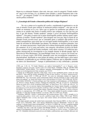 6
blema no es solamente hispano, claro está, sino que, como la categoría “Estado moder-
no” que le sirve de base, es y se plantea como europeo, y puede formularse más o me-
nos así22
: ¿la categoría “Estado” es o no adecuada para captar la quidditas de la organi-
zación política moderna?
3. ¿Genealogía del Estado o dimensión política del Antiguo Régimen?
No voy a entrar en la cuestión del nombre, considerando la pertinencia o no de
usar el término Estado para calificar la institución política moderna23
, sino que me de-
tendré un momento en la cosa. Salvo que se ignoren los problemas que plantea o se
asuma en su sentido más fuerte el modelo teórico que comporta, no creo que hoy por
hoy el uso del direma “Estado moderno” marque a priori divisorias historiográficas
tajantes24
. Una parte al menos de la mejor historiografía jurídica italiana asume expre-
samente el nombre “Estado moderno” para designar una cosa que, bajo la forma de un
llamado Estado jurisdiccional, que se conceptúa ajeno a cualquier afán político (o de
poder) monopolístico, poco tiene que ver con aquel modelo historiográfico, si no es para
tratar de solventar las dificultades que plantea. No obstante, en términos generales, creo
que –sin tantas precauciones- buena parte de la última historiografía europea ha optado
por mantener, no sé si como mal menor, esta categoría, obviamente al precio de desdi-
bujar o atenuar el perfil del Estado resultante, como ahora veremos. Un ambicioso pro-
grama internacional de investigación se ha ocupado durante la década pasada, bajo la
dirección de Wim Blockmans y de Jean-Philippe Genet, de los orígenes del Estado mo-
derno en Europa (siglos XIII-XVIII), planteado como una investigación comparativa y
plurisdiciplinar, distribuida en siete grupos de trabajo, que han dado lugar a otros tantos
volúmenes, ya publicados en sus versiones inglesa y francesa, que es imposible conside-
rar ahora con detenimiento25
. Aunque el planteamiento es muy sofisticado y pretende
(1985), pp. 11-46; íd., “El Estado Moderno ¿un cadáver historiográfico?”, en A. Rucquoi, coord.,
Realidad e imágenes del poder. España a fines de la Edad Media, Valladolid, 1988, pp. 389-408; Pablo
FERNÁNDEZ ALBALADEJO, “Les traditions nationales d’historiographie de l’État: l’Espagne», en
Visions sur le développement des États européens, pp. 219-233.
22
Además de la bibliografía específica citada luego, véase la muy equilibrada puesta a punto de Luigi
BLANCO, “Note sulla più recente storiografia in tema di Stato moderno”, en Storia, amministrazione,
costituzione. Annale ISAP, 2 (1994), pp. 259-297. Así como los informados trabajos de Angela de
BENEDICTIS, “Una ‘nuovissima’ storia costituzionale tudesca. Recenti tematiche su stato e potere nella
prima età moderna”, en Annali dell’Istituto storico italo-germanico di Trento, XVI (1990), pp. 265-301;
Jean-Frédéric SCHAUB, “L’histoire politique sans l’état: mutations et reformulations», en Carlos Barros,
ed., Historia a debate. III.Otros enfoques, Santiago de Compostela, 1995, pp. 217-235; íd., “La Peninsola
Iberica nei secoli XVI e XVII: la questione dello Stato”, en Studi Storici, 36-1 (1995), pp. 9-49; íd., “Le
temps et l’État: vers un nouveau régime historiographique de l’ancien régime français», en Quaderni
fiorentini per la storia del pensiero giuridico molderno (=QF), 25 (1996), pp. 127-181; Elena FASANO-
GUARINI, “État moderne et anciens États italiens. Éléments d’histoire comparée», en Revue d’histoire
moderne et contemporaine, 45-1 (1998), pp. 15-41. Tiene interés también la sección «comptes rendus»
dedicada a “L’État dans l’Europe moderne”, en Annales. HSS, 52-2 (1997), pp. 393-443.
23
Gianfranco MIGLIO, “Genesi e trasformazioni del termine-concetto stato” (1981), recogido en Le
regolarità della politica. Scritti scelti, raccolti e pubblicati dagli allievi, Milán, 1988, II, pp. 799-832;
Alberto TENENTI, Stato: un’idea, una logica. Dal comune italiano all’assolutismo francese, Bolonia,
1987, pp. 15-97.
24
Para algún ejemplo reciente del sentido fuerte mencionado: Gian Giacomo ORTU, Lo Stato moderno.
Profili storici, Roma-Bari, 2001; como destaca debidamente Francesco BENIGNO, “Ancora lo ‘stato
moderno’ in alcune resenti sintesi storiografiche”, en Storica, 23 (2002), pp. 119-145, a propósito también
de Wolfgang REINHARD, Storia del potere politico in Europa (ed. orig. alemana, 1999), Bolonia, 2001.
25
Introduce muy bien a todo ello el propio Jean-Philippe GENET, “La genèse de l’État moderne. Les
enjeaux d’un programme de recherche”, en Actes de la recherche en sciences sociales, 118 (juin 1997),
pp. 3-18. Abundante información acerca de sus actividades y publicaciones, que no detallo ahora por mor
 
