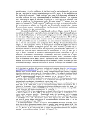 7
explícitamente evitar los problemas de las historiografías nacional-estatales, no parece
hacerse cuestión ni se propone una indagatoria específica acerca de las posibilidades y
los límites de la categoría “Estado moderno” para tratar de la dimensión política de la
sociedad moderna. Así, en el volumen dedicado a “legislación y justicia”, por lo demás
muy interesante, se acepta de antemano el nombre y, en consecuencia, se afronta la cosa
como un estudio de “los instrumentos legales del poder estatal”26
. Y es que, si no me
equivoco, la categoría “Estado moderno” implica de suyo todo un programa investiga-
dor precisamente en relación con el derecho, que determina los temas a tratar e impone
la perspectiva a adoptar, condicionando así muy fuertemente los (posibles) resultados a
alcanzar. Veamos con qué consecuencias.
(i) Ante todo, al afirmar su especificidad moderna, obliga a marcar la disconti-
nuidad medieval-moderno y, por ello, plantea como prioritario el problema de la génesis
del Estado, habitualmente en términos de los orígenes medievales del Estado moderno,
no sólo para indagar sus por qués, sino también para precisar el sentido del cambio y
averiguar sus cómos: qué novedad sustantiva aporta lo moderno en relación con lo me-
dieval27
(sin olvidar que ésta es, como todas, una periodificación puramente convencio-
nal y, por eso, tan discutible como cualquiera otra28
). Aunque de arco cronológico más
amplio, el citado programa europeo de investigación desciende de un proyecto francés
específicamente orientado a indagar la génesis del Estado moderno29
; asunto que asi-
mismo ha alimentado otras iniciativas más específicas, pero de notable repercusión30
. Si
tuviera que hacer un rápido balance (como es efectivamente el caso), yo diría que si
algo ha puesto claramente de manifiesto la historiografía de los últimos años es que “lo
medieval” no desaparece sustituido por “lo moderno”, sino que a lo sumo esto se super-
pone a aquello. Por ello, desde la perspectiva que comento, atenta a reconstruir un pro-
ceso de concentración de poder, tiende a distinguirse entre elementos estatales y ele-
mentos no-estatales en las formaciones políticas modernas; cuando éstas creo que pue-
den entenderse mejor como escenarios de un proceso de integración corporativa, que
de la brevedad, en la página del proyecto, localizada en la siguiente dirección: http://lamop.univ-
paris1.fr/W3/lamop10.html#europe. Por lo que he podido ver, tengo la impresión (y sólo como tal debe
tomarse) que el juicio de Christian WINDLER sobre el volumen coordinado por Wolfgang REINHARD
(Les élites du pouvoir et la construction de l’État en Europe, París, 1996; traducción castellana: Madrid,
1997), puede extenderse al conjunto del proyecto: “étudier l’Etat dans des sociétés qui n’etaient pas do-
minées par des logiques étatiques” (Annales HSS, mars-avril, 1997, nº 2, pp. 393-395, esp. 395).
26
Antonio PADOA-SCHIOPPA, ed., Legislation and Justice, Oxford UP, 1997, incluido en la colección
The Origins of the Modern State in Europe. 13th
to 18th
Centuries, editada por Wim Blockmans y Jean-
Philippe Genet, como Theme C. (Hay traducción francesa: París, 2000).
27
Una útil descriptiva de las diferentes posiciones historiográficas al respecto, con relación a lo que su
título indica, en A. London FELL, Origins of Legislative Sovereignty and the Legislative State. Vol. 4.
Medieval or Renaissance Origins? Historiographical Debates and Deconstructions, New York, 1991.
Para un planteamiento general, Wim BLOCKMANS, “Les origines des États modernes en Europe, XIIIe-
XVIIIe siècles: état de la question et perspectives», en Visions, pp. 1-14.
28
Roberto BIZZOCCHI, «L’idea di età moderna», en Manuali di Storia Donzelli. Storia moderna. Lezio-
ni di Guido Abbatista et al., Roma, 1998, pp. 3-21; Scipione GUARRACINO, Le età della Storia. I con-
cetti di Antico, Medievale, Moderno e Contemporaneo, Milán, 2001, maxime pp. 205-255; Randolph
STARN, “The Early Modern Muddle”, en Journal of European Modern History, 6-3 (2002), pp. 296-307.
29
Jean-Philippe GENET, ed., L’Etat moderne: genèse. Bilans et perspectives, Paris, 1990, volumen del
que ahora me interesa destacar, especialmente, la aportación conclusiva del mismo editor, «L’Etat mo-
derne: un modèle opératoire?» (pp. 261-281).
30
Me refiero especialmente a: Giorgio CHITTOLINI, Anthony MOLHO, Pierangelo SCHIERA, Origini
dello Stato. Processi di formazione statale in Italia fra medioevo ed età moderna, Bolonia, 1994. Volu-
men que ha merecido dos enjundiosas recensiones: Luca MANNORI, “Genesi dello Stato e storia giuridi-
ca”, QF, 24 (1995), pp. 485-505; Luigi BLANCO, “Genesi dello Stato e penisola italiana: una prospettiva
europea?”, en Revista Storica Italiana, CX, fasc. II (1997), pp. 677-704.
 
