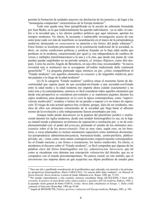 8
permite la formación de unidades mayores sin disolución de las menores y da lugar a las
“monarquías compuestas” características de la Europa moderna31
.
Todo esto queda muy bien ejemplificado en la noción de soberanía formulada
por Jean Bodin, en la que tradicionalmente ha querido individuarse –ya se sabe- el cam-
bio o la novedad que, a los efectos jurídico políticos que aquí interesan, aportan los
tiempos modernos. En efecto, la incesante e inabarcable investigación acerca de este
autor pone cada vez más de manifiesto su incardinación en el marco de la jurisprudencia
medieval, destacando en consecuencia su atención a los límites del poder soberano32
.
Estos límites se localizan precisamente en la constitución tradicional de la sociedad, es
decir, en ciertas condiciones políticas y jurídicas forjadas en la baja edad media que
perduran en la moderna, caracterizando por igual (y con independencia de cambios di-
versos y múltiples transformaciones) a la una y a la otra, que desde este punto de vista
pueden quedar englobadas en un período unitario, el Antiguo Régimen, como diré des-
pués. Como ha escrito Angela de Benedictis, en una obra muy recomendable: “la nuova
sovranità non si sostituisce ma si sovrappone all’ordine tradizionale delle continuità
gerarchiche”33
. La pregunta planteada sigue entonces en pie: ¿cómo compatibilizar el
“Estado moderno” con aquellos elementos no-estatales y de raigambre medieval, pero
tan pujantes a lo largo de la edad moderna?
(ii) Si la categoría “Estado moderno” conlleva situar el momento fuerte de dis-
continuidad que supone pasar de una sociedad-sin-Estado a una sociedad-con-Estado
entre la edad media y la edad moderna (no importa ahora cuándo exactamente) y no
entre ésta y la contemporánea, entonces es fácil considerar todos aquellos elementos que
desde esta perspectiva se consideran pre-estatales y se mantienen pujantes durante los
siglos modernos, para desaparecer en (o con) la época contemporánea, como “supervi-
vencias medievales”, residuos o lastres de un pasado a superar y/o en trance de supera-
ción. El riesgo de esta actitud aparece hoy evidente, porque, lejos de ser residuales, mu-
chos de ellos son elementos estructurales de la sociedad que llega hasta el alborear
mismo de la revolución y sólo trabajosamente fueron arrumbados por ésta.
Aunque nadie puede desconocer ya la pujanza del pluralismo jurídico e institu-
cional durante los siglos modernos, desde este modelo historiográfico (o sea, en la lógi-
ca estatal) tiende a plantearse en términos de superación o sustitución por -y no de com-
plementariedad con- el poder del princeps, primando el estudio de los elementos más-
estatales sobre el de los menos-estatales. Esto es muy claro, según creo, en los bino-
mios, a veces planteados (o incluso meramente supuestos) como auténticas dicotomías:
ley-jurisprudencia administración-justicia, burocracia-feudo, centro-periferia, público-
privado, etc., vistas como otras tantas contraposiciones respectivamente correspondien-
tes al Estado naciente y sus frenos o resistencias, los lastres medievales. En efecto, si
atendemos al discurso sobre el “Estado moderno”, es fácil comprobar que algunas de las
palabras clave del léxico historiográfico son ley, administración, burocracia, que tal
como se encadenan creo denotan una concepción voluntarista del derecho, que no se
compadece con el mundo precontemporáneo. No parece casual, en este sentido, que el
absolutismo (no importa ahora en qué acepción) sea objeto predilecto de estudio para
31
Para una útil y equilibrada consideración de la problemática aquí esbozada, con atención a las principa-
les perspectivas historiográficas, Mario CARAVALE, “La nascita dello Stato moderno”, en Manuali di
Storia Donzelli. Storia moderna. Lezioni di Guido Abbatista et al., Roma, 1998, pp. 77-101.
32
Por atender especialmente a esta cuestión, merecen consultarse Diego QUAGLIONI, I limiti della
sovranità. Il pensiero di Jean Bodin nella cultura politica e giuridica dell’età moderna, Padova, 1992; y
la ajustada visión general de Pietro COSTA, Civitas. Storia della cittadinanza in Europa. 1. Dalla civiltà
comunale al Settecento, Roma-Bari, 1999, pp. 65-80.
33
Angela de BENEDICTIS, Politica, governo e istituzioni nell’Europa moderna, Bologna, 2001, p. 394.
 