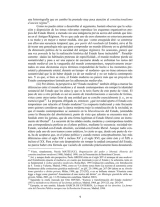 9
una historiografía que en cambio ha prestado muy poca atención al constitucionalismo
d’ancien régime34
.
Como no puedo entrar a desarrollar el argumento, bastará observar que la selec-
ción y disposición de los temas relevantes reproduce los esquemas organizativos pro-
pios del Estado liberal, a menudo sin una indagatoria previa acerca del sentido que tení-
an en el Antiguo Régimen. No es que cada uno de esos elementos no estuviera presente
a su modo y en mayor o menor medida, sino que –como enseguida diré- se construye
con ellos una secuencia temporal, que, por partir del resultado (el Estado), sirve al fin
de trazar una genealogía más que para comprender un mundo diferente en su globalidad
(la dimensión política de la sociedad del antiguo régimen). En ocasiones, parece que
una vez pensada la ley la realización histórica del Estado fuese ineluctable35
. Paradóji-
camente –dadas las habituales protestas de especificidad-, el mundo moderno pierde así
sustantividad y pasa a ser una especie de escenario donde se enfrentan los restos del
mundo medieval con la vanguardia del mundo contemporáneo, respectivamente encar-
nados en unas dicotomías cuyos términos responderían de hecho a los momentos pre-
estatal y plenamente estatal, durante un tiempo –el moderno- que no tiene entonces más
sustantividad que la de haber dejado ya de ser medieval y no ser todavía contemporá-
neo. Y es que, si bien se mira, el Estado moderno no parece más que un proyecto de
Estado contemporáneo lastrado por las adherencias medievales.
(iii) Por último, la perspectiva del “Estado moderno” también obliga a marcar las
diferencias entre el mundo moderno y el mundo contemporáneo sin romper la identidad
sustancial del Estado que los aúna (y que es la tesis fuerte de este punto de vista). El
paso de uno a otro período es así un asunto de transformaciones o sucesión de formas,
vistas como otras tantas fases de una entidad que se concibe esencialmente (i. e., en su
esencia) igual36
. La pregunta obligada es, entonces: ¿qué novedad aporta el Estado con-
temporáneo con relación al Estado moderno? La respuesta tradicional y más frecuente
entre quienes consideran que la época moderna trajo la estatalización de la sociedad, es
que el mundo contemporáneo se sustanció en la liberalización del Estado, (entendida
como la liberación del absolutismo); punto de vista que además se encuentra muy di-
fundido entre los juristas, que de esta forma legitiman al Estado liberal como un instru-
mento de libertad37
. La sucesión de las edades media, moderna y contemporánea tendría
una correspondencia perfecta en el plano político, mediante la secuencia: sociedad-sin-
Estado, sociedad-con-Estado absoluto, sociedad-con-Estado liberal. Aunque nadie con-
sidere cada uno de esos tramos como estáticos, lo cierto es que, desde este punto de vis-
ta, ha de aceptarse que, en el plano político y cuando menos conceptualmente, hay más
diferencias entre el siglo XIV e incluso XV y el siglo XVI, que entre éste y el XIX o
incluso el XX. Para evitar este despropósito sin romper la unidad conceptual del Estado,
no parece haber otra fórmula que vaciarlo de contenido prácticamente hasta desnaturali-
34
Véase, simplemente, Nicola MATTEUCCI, Organización del poder y libertad. Historia del
constitucionalismo moderno (1988), Madrid, 1998, con la Presentación de Bartolomé Clavero.
35
Así, y aunque desde otra perspectiva, Paolo GROSSI sitúa en el siglo XIV el arranque de una moderni-
dad frontalmente opuesta al medioevo, en cuanto que dominada ya por el Estado y la soberanía, tanto en
su fundamental L’ordine giuridico medievale, Roma-Bari, 1995 (traducción castellana, con Introducción
de F. Tomás y Valiente, Madrid, 1996), como en “Un diritto senza Stato (La nozione di autonomia come
fondamento della costituzione giuridica medievale)”, en QF, 25 (1996), pp. 267-284 (ahora en su Absolu-
tismo giuridico e diritto privato, Milán, 1998, pp. 275-292), o en su brillante síntesis “Giustizia come
legge o legge come giustizia? Annotazioni di uno storico del diritto”, en Mitologie giuridiche della mo-
dernità, Milán, 2001, pp. 13-39 (traducción castellana, Madrid, 2003).
36
Siguiendo la estela marcada por Otto HINTZE, “Esencia y transformación del Estado moderno”
(1931), incluido en su Historia de las formas políticas, Madrid, 1968, pp. 293-323, esp. 293-295.
37
Ejemplar, en este sentido, Eduardo GARCÍA DE ENTERRÍA, La lengua de los derechos. La forma-
ción del Derecho Público europeo tras la Revolución Francesa, Madrid, 1994.
 