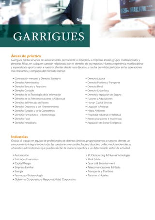 Áreas de práctica
Garrigues presta servicios de asesoramiento, permanente o específico, a empresas locales, grupos multinacionales y
personas físicas, en cualquier cuestión relacionada con el derecho de los negocios. Nuestra experiencia multidisciplinar
y especializada aporta valor a nuestros clientes desde hace décadas, y nos ha permitido participar en las operaciones
más relevantes y complejas del mercado ibérico.
• Contratación mercantil y Derecho Societario
• Derecho Administrativo
• Derecho Bancario y Financiero
• Derecho Contable
• Derecho de lasTecnologías de la Información
• Derecho de lasTelecomunicaciones y Audiovisual
• Derecho del Mercado deValores
• Derecho Deportivo y del Entretenimiento
• Derecho Europeo y de la Competencia
• Derecho Farmacéutico y Biotecnología
• Derecho Fiscal
• Derecho Inmobiliario
• Derecho Laboral
• Derecho Marítimo yTransporte
• Derecho Penal
• Derecho Urbanístico
• Derecho y regulación del Seguro
• Fusiones y Adquisiciones
• Human Capital Services
• Litigación y Arbitraje
• Medio Ambiente
• Propiedad Industrial e Intelectual
• Reestructuraciones e Insolvencias
• Regulación del Sector Energético
Industrias
Gracias al trabajo en equipo de profesionales de distintos ámbitos, proporcionamos a nuestros clientes un
asesoramiento integral sobre todas las cuestiones mercantiles, fiscales, laborales, civiles, medioambientales o
urbanístico-administrativas que puedan afectar de manera específica a un determinado sector de actividad.
• Automoción
• Entidades Financieras
• Capital Riesgo
• Empresa Familiar
• Energía
• Farmacia y Biotecnología
• Gobierno Corporativo y Responsabilidad Corporativa
• IT, Outsourcing & NuevasTecnologías
• Real Estate
• Sports & Entertainment
•Telecomunicaciones & Media
•Transporte y Marítimo
•Turismo y Hoteles
 