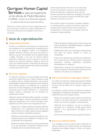 Compensación y beneficios
El diseño y la implantación de esquemas de compensación
para empleados son una necesidad de las compañías que, por
una parte, se ven obligadas a ofrecer a sus trabajadores
paquetes retributivos atractivos que sirvan para premiar su
esfuerzo y que, por otra, necesitan cubrir los aspectos fiscales
y legales inherentes a este tipo de sistemas. Nuestra
experiencia comprende no solo la puesta en marcha de
esquemas de retribución diferidos y ligados al valor de la
acción, sino también el diseño e implantación de sistemas de
retribución a corto plazo, esquemas de compensación flexible
y sistemas de previsión social.
Estructuras retributivas
La retribución constituye una de las principales herramientas
para atraer el talento. Para que un sistema retributivo cumpla
sus objetivos debe ser diseñado atendiendo a dos principios
fundamentales:la equidad interna,asegurando que la retribución
de los distintos puestos se corresponde con su grado de
aportación a los fines estratégicos; y la competitividad externa,
procurando que los niveles retributivos y su composición
resulten atractivos comparados con los ofrecidos por
organizaciones similares.
Además,los sistemas retributivos deben responder a un diseño
cuidadoso, que tenga en cuenta las características y particulari-
dades de la organización y de su entorno. Garrigues Human
Capital Services ofrece, entre otros, los siguientes servicios:
- Análisis de los modelos retributivos existentes (definidos
formalmente o no) e identificación de los factores que
deben conformar el modelo salarial: ubicación geográfica,
tamaño de empresa, rentabilidad, actividad, etc.
- Definición de herramientas que permitan gestionar el tra-
tamiento retributivo de los empleados a lo largo de su des-
arrollo dentro de la organización.
- Definición de bandas retributivas por grupos profesionales,
en las que desarrollar el tratamiento retributivo de los
empleados, bajo el concepto de ‘banda amplia’.
- Análisis del grado de equidad interna entre los grupos de
puestos, atendiendo a la flexibilidad, equilibrio y progresión
dentro de las bandas retributivas.
- Establecimiento del mix de compensación adecuado para
cada grupo de puestos, teniendo en cuenta sus
características.
- Análisis de las repercusiones derivadas de la implantación
de la nueva estructura retributiva sobre las situaciones
previamente existentes, posibilitando tratamientos
individualizados en su aplicación.
- Determinación del grado de competitividad del sistema
retributivo respecto al mercado,tanto en términos de nivel
retributivo como del mix de compensación.
Sistemas de retribución variable ligada a objetivos
Una política de retribución variable adecuadamente definida
puede representar beneficios importantes para la organización.
Por ello, la fase de diseño tiene un elevado impacto en el
resultado.
En la definición y puesta en marcha de sistemas de retribución
variable ligados al cumplimiento de objetivos,Garrigues Human
Capital Services asume las siguientes tareas:
- Diseño de la arquitectura de los sistemas de retribución
variable a corto plazo, definiendo las características del
sistema y las normas que regularán su funcionamiento.
- Definición de los objetivos a los que se vinculará la
percepción de la retribución variable, ligando dichos
objetivos a los requerimientos estratégicos de la
organización.
- Construcción de herramientas para la gestión del sistema.
Sistemas de retribución flexible
En la actualidad, numerosas empresas están modificando sus
sistemas retributivos para ofrecer paquetes de compensación
competitivos que atraigan, retengan y motiven a los mejores
profesionales.
Garrigues Human Capital
Servicesse ubica principalmente
en las oficinas de Madrid, Barcelona
y Lisboa, y cuenta con profesionales asignados
en todas las oficinas de la península ibérica.
Ofrecemos a nuestros clientes una visión integral del área de
recursos humanos a través de un equipo multidisciplinar de
más de 25 profesionales, entre abogados, economistas y
consultores.
Nuestro departamento ofrece, frente a los tradicionales
servicios de consultoría y asesoría, un servicio global en
materia de retribución y organización de los recursos
humanos, cubriendo las implicaciones estratégicas y de diseño,
y la cobertura de todos los aspectos de índole fiscal y legal
inherentes a este tipo de servicios.
Entre nuestros clientes se encuentran compañías cotizadas y
no cotizadas, grandes y pequeñas, de todos los sectores de
actividad. Somos también asesores de las comisiones de
nombramientos y retribuciones de un elevado número de
sociedades cotizadas españolas.
áreas de especialización
 