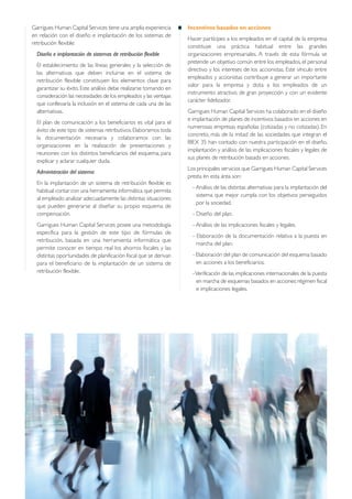 Garrigues Human Capital Services tiene una amplia experiencia
en relación con el diseño e implantación de los sistemas de
retribución flexible:
Diseño e implantación de sistemas de retribución flexible
El establecimiento de las líneas generales y la selección de
las alternativas que deben incluirse en el sistema de
retribución flexible constituyen los elementos clave para
garantizar su éxito. Este análisis debe realizarse tomando en
consideración las necesidades de los empleados y las ventajas
que conllevaría la inclusión en el sistema de cada una de las
alternativas.
El plan de comunicación a los beneficiarios es vital para el
éxito de este tipo de sistemas retributivos.Elaboramos toda
la documentación necesaria y colaboramos con las
organizaciones en la realización de presentaciones y
reuniones con los distintos beneficiarios del esquema, para
explicar y aclarar cualquier duda.
Administración del sistema
En la implantación de un sistema de retribución flexible es
habitual contar con una herramienta informática que permita
al empleado analizar adecuadamente las distintas situaciones
que pueden generarse al diseñar su propio esquema de
compensación.
Garrigues Human Capital Services posee una metodología
específica para la gestión de este tipo de fórmulas de
retribución, basada en una herramienta informática que
permite conocer en tiempo real los ahorros fiscales y las
distintas oportunidades de planificación fiscal que se derivan
para el beneficiario de la implantación de un sistema de
retribución flexible.
Incentivos basados en acciones
Hacer partícipes a los empleados en el capital de la empresa
constituye una práctica habitual entre las grandes
organizaciones empresariales. A través de esta fórmula se
pretende un objetivo común entre los empleados, el personal
directivo y los intereses de los accionistas. Este vínculo entre
empleados y accionistas contribuye a generar un importante
valor para la empresa y dota a los empleados de un
instrumento atractivo, de gran proyección y con un evidente
carácter fidelizador.
Garrigues Human Capital Services ha colaborado en el diseño
e implantación de planes de incentivos basados en acciones en
numerosas empresas españolas (cotizadas y no cotizadas). En
concreto, más de la mitad de las sociedades que integran el
IBEX 35 han contado con nuestra participación en el diseño,
implantación y análisis de las implicaciones fiscales y legales de
sus planes de retribución basada en acciones.
Los principales servicios que Garrigues Human Capital Services
presta en esta área son:
- Análisis de las distintas alternativas para la implantación del
sistema que mejor cumpla con los objetivos perseguidos
por la sociedad.
- Diseño del plan.
- Análisis de las implicaciones fiscales y legales.
- Elaboración de la documentación relativa a la puesta en
marcha del plan.
- Elaboración del plan de comunicación del esquema basado
en acciones a los beneficiarios.
-Verificación de las implicaciones internacionales de la puesta
en marcha de esquemas basados en acciones:régimen fiscal
e implicaciones legales.
 