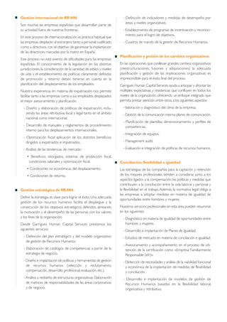 Gestión internacional de RR.HH.
Son muchas las empresas españolas que desarrollan parte de
su actividad fuera de nuestras fronteras.
En este proceso de internacionalización es práctica habitual que
las empresas desplacen al extranjero tanto a personal cualificado
como a directivos, con el objetivo de garantizar la implantación
de las directrices marcadas por la matriz en España.
Este proceso no está exento de dificultades para las empresas
españolas. El conocimiento de la legislación en las distintas
jurisdicciones,la consideración de la variedad de estilos y niveles
de vida y el establecimiento de políticas claramente definidas
de promoción y retorno deben tenerse en cuenta en la
planificación del desplazamiento de los empleados.
Nuestra experiencia en materia de expatriación nos permite
facilitar tanto a las empresas como a sus empleados desplazados
el mejor asesoramiento y planificación.
- Diseño y elaboración de políticas de expatriación, inclu-
yendo las áreas retributiva, fiscal y legal tanto en el ámbito
nacional como internacional.
- Desarrollo de manuales y reglamentos de procedimiento
interno para los desplazamientos internacionales.
- Optimización fiscal: aplicación de los distintos beneficios
dirigidos a expatriados e impatriados.
- Análisis de las tendencias de mercado:
• Beneficios otorgados, sistemas de protección fiscal,
condiciones salariales y optimización fiscal.
• Condiciones no económicas del desplazamiento.
• Condiciones de retorno.
Gestión estratégica de RR.HH.
Definir la estrategia es clave para lograr el éxito. Una adecuada
gestión de los recursos humanos facilita el despliegue y la
consecución de los objetivos estratégicos definidos, alineando
la motivación y el desempeño de las personas con los valores
y los fines de la organización.
Desde Garrigues Human Capital Services prestamos los
siguientes servicios:
- Definición del plan estratégico y del modelo organizativo
de gestión de Recursos Humanos.
- Elaboración de catálogos de competencias a partir de la
estrategia de negocio.
- Diseño e implantación de políticas y herramientas de gestión
de recursos humanos (selección y reclutamiento,
compensación, desarrollo profesional, evaluación, etc.).
- Análisis y rediseño de estructuras organizativas.Elaboración
de matrices de responsabilidades de las áreas corporativas
y de negocio.
- Definición de indicadores y medidas de desempeño por
áreas y niveles organizativos.
- Establecimiento de programas de incentivación y reconoci-
miento para el logro de objetivos.
- Cuadros de mando de la gestión de Recursos Humanos.
Planificación y gestión de los cambios organizativos
En las operaciones que conllevan grandes cambios organizativos
(reestructuraciones, fusiones y adquisiciones) la adecuada
planificación y gestión de las implicaciones organizativas es
imprescindible para el éxito final del proceso.
Garrigues Human Capital Services ayuda a anticipar y afrontar las
múltiples expectativas y resistencias que confluyen en todos los
niveles de la organización, ofreciendo un enfoque integrado que
permita prestar atención,entre otros,a los siguientes aspectos:
-Valoración y diagnóstico del clima de la empresa.
- Gestión de la comunicación interna:planes de comunicación.
- Planificación de plantillas: dimensionamiento y perfiles de
competencias.
- Integración de equipos.
- Management audit.
- Evaluación e integración de políticas de recursos humanos.
Conciliación, flexibilidad e igualdad
Las estrategias de las compañías para la captación y retención
de los mejores profesionales tienden a considerar, junto a los
aspectos ligados a la compensación, las políticas y medidas que
contribuyen a la conciliación entre la vida laboral y personal y
la flexibilidad en el trabajo. Además, la normativa legal obliga a
las empresas a adoptar medidas en materia de igualdad de
oportunidades entre hombres y mujeres.
Nuestros servicios profesionales en esta área pueden resumirse
en los siguientes:
- Diagnóstico en materia de igualdad de oportunidades entre
hombres y mujeres.
- Desarrollo e implantación de Planes de Igualdad.
- Estudios de mercado en materia de conciliación e igualdad.
- Asesoramiento y acompañamiento en el proceso de ob-
tención de la certificación como «Empresa Familiarmente
Responsable (efr)».
- Detección de necesidades y análisis de la viabilidad funcional
y económica de la implantación de medidas de flexibilidad
y conciliación.
- Desarrollo e implantación de modelos de gestión de
Recursos Humanos basados en la flexibilidad laboral,
organizativa y retributiva.
 