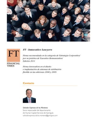 FT - Innovative Lawyers
Firma recomendada en la categoría de‘Estrategia Corporativa’
por su práctica de‘Executive Remuneration’
Edición 2011
Firma innovadora en el diseño
e implantación de sistemas de retribución
flexible en las ediciones 2008 y 2009
Contacto
Salvador Espinosa de los Monteros
Socio responsable del departamento
de Human Capital Services de Garrigues
salvador.espinosa.de.los.monteros@garrigues.com
 