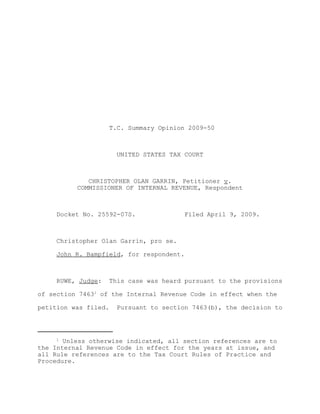 T.C. Summary Opinion 2009-50



                        UNITED STATES TAX COURT



             CHRISTOPHER OLAN GARRIN, Petitioner v.
          COMMISSIONER OF INTERNAL REVENUE, Respondent



     Docket No. 25592-07S.               Filed April 9, 2009.



     Christopher Olan Garrin, pro se.

     John R. Bampfield, for respondent.



     RUWE, Judge:     This case was heard pursuant to the provisions

of section 74631 of the Internal Revenue Code in effect when the

petition was filed.    Pursuant to section 7463(b), the decision to




     1
       Unless otherwise indicated, all section references are to
the Internal Revenue Code in effect for the years at issue, and
all Rule references are to the Tax Court Rules of Practice and
Procedure.
 