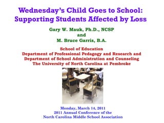 Wednesday’s Child Goes to School:
Supporting Students Affected by Loss
              Gary W. Mauk, Ph.D., NCSP
                         and
                 M. Bruce Garris, B.A.
                  School of Education
  Department of Professional Pedagogy and Research and
   Department of School Administration and Counseling
      The University of North Carolina at Pembroke




                   Monday, March 14, 2011
                2011 Annual Conference of the
           North Carolina Middle School Association
 