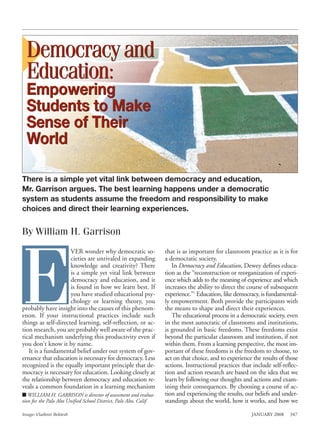 Democracy and
  Education:
  Empowering
  Students to Make
  Sense of Their
  World

There is a simple yet vital link between democracy and education,
Mr. Garrison argues. The best learning happens under a democratic
system as students assume the freedom and responsibility to make
choices and direct their learning experiences.


By William H. Garrison




E
                     VER wonder why democratic so-                  that is as important for classroom practice as it is for
                     cieties are unrivaled in expanding             a democratic society.
                     knowledge and creativity? There                   In Democracy and Education, Dewey defines educa-
                     is a simple yet vital link between             tion as the “reconstruction or reorganization of experi-
                     democracy and education, and it                ence which adds to the meaning of experience and which
                     is found in how we learn best. If              increases the ability to direct the course of subsequent
                     you have studied educational psy-              experience.”1 Education, like democracy, is fundamental-
                     chology or learning theory, you                ly empowerment. Both provide the participants with
probably have insight into the causes of this phenom-               the means to shape and direct their experiences.
enon. If your instructional practices include such                     The educational process in a democratic society, even
things as self-directed learning, self-reflection, or ac-           in the most autocratic of classrooms and institutions,
tion research, you are probably well aware of the prac-             is grounded in basic freedoms. These freedoms exist
tical mechanism underlying this productivity even if                beyond the particular classroom and institution, if not
you don’t know it by name.                                          within them. From a learning perspective, the most im-
   It is a fundamental belief under our system of gov-              portant of these freedoms is the freedom to choose, to
ernance that education is necessary for democracy. Less             act on that choice, and to experience the results of those
recognized is the equally important principle that de-              actions. Instructional practices that include self-reflec-
mocracy is necessary for education. Looking closely at              tion and action research are based on the idea that we
the relationship between democracy and education re-                learn by following our thoughts and actions and exam-
veals a common foundation in a learning mechanism                   ining their consequences. By choosing a course of ac-
I WILLIAM H. GARRISON is director of assessment and evalua-         tion and experiencing the results, our beliefs and under-
tion for the Palo Alto Unified School District, Palo Alto, Calif.   standings about the world, how it works, and how we

Image: Vladimir Bektesh                                                                                  JANUARY 2008     347
 