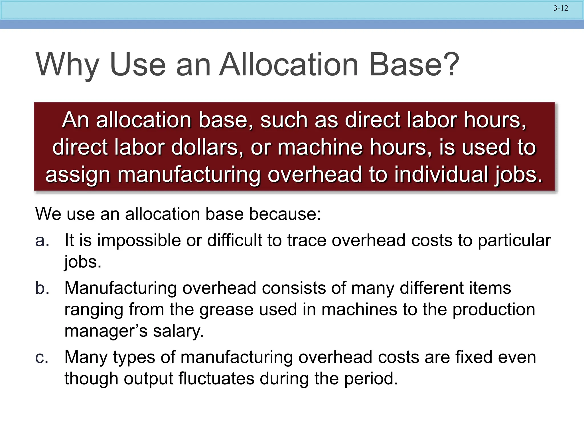 3-12
Why Use an Allocation Base?
An allocation base, such as direct labor hours,
direct labor dollars, or machine hours, is used to
assign manufacturing overhead to individual jobs.
We use an allocation base because:
a. It is impossible or difficult to trace overhead costs to particular
jobs.
b. Manufacturing overhead consists of many different items
ranging from the grease used in machines to the production
manager’s salary.
c. Many types of manufacturing overhead costs are fixed even
though output fluctuates during the period.
 