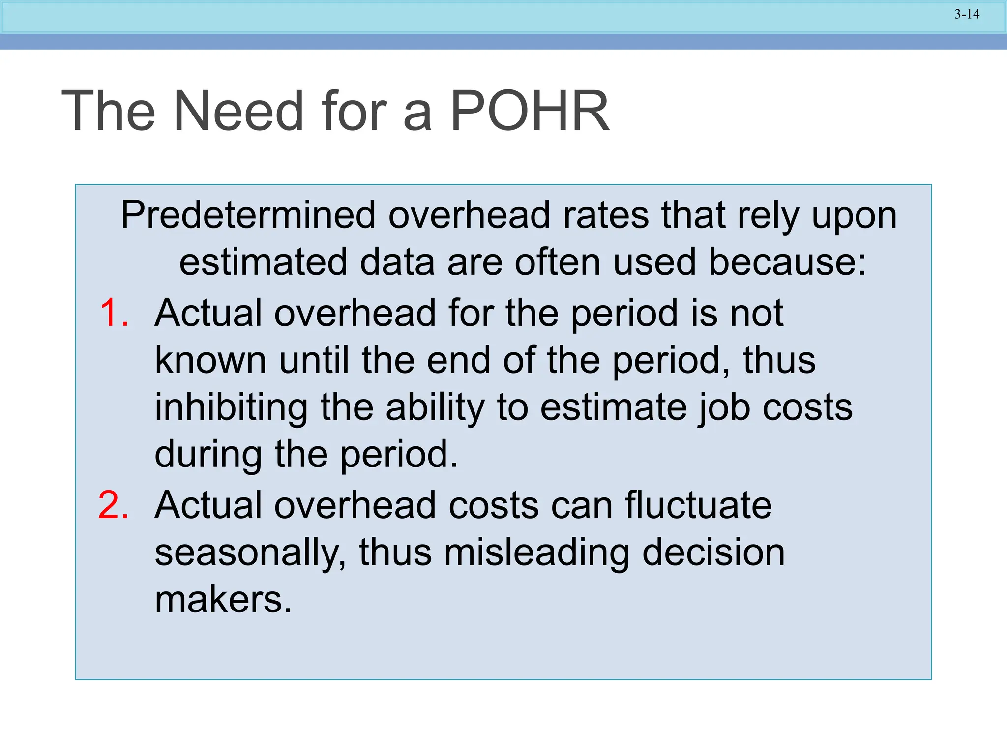 3-14
Predetermined overhead rates that rely upon
estimated data are often used because:
1. Actual overhead for the period is not
known until the end of the period, thus
inhibiting the ability to estimate job costs
during the period.
2. Actual overhead costs can fluctuate
seasonally, thus misleading decision
makers.
The Need for a POHR
 