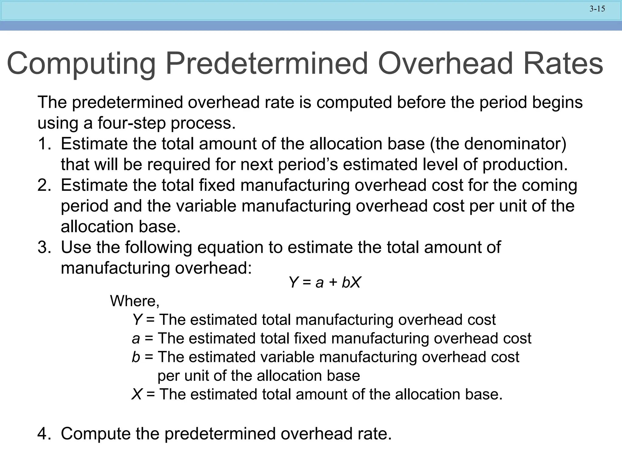 3-15
Computing Predetermined Overhead Rates
The predetermined overhead rate is computed before the period begins
using a four-step process.
1. Estimate the total amount of the allocation base (the denominator)
that will be required for next period’s estimated level of production.
2. Estimate the total fixed manufacturing overhead cost for the coming
period and the variable manufacturing overhead cost per unit of the
allocation base.
3. Use the following equation to estimate the total amount of
manufacturing overhead:
4. Compute the predetermined overhead rate.
Y = a + bX
Where,
Y = The estimated total manufacturing overhead cost
a = The estimated total fixed manufacturing overhead cost
b = The estimated variable manufacturing overhead cost
per unit of the allocation base
X = The estimated total amount of the allocation base.
 
