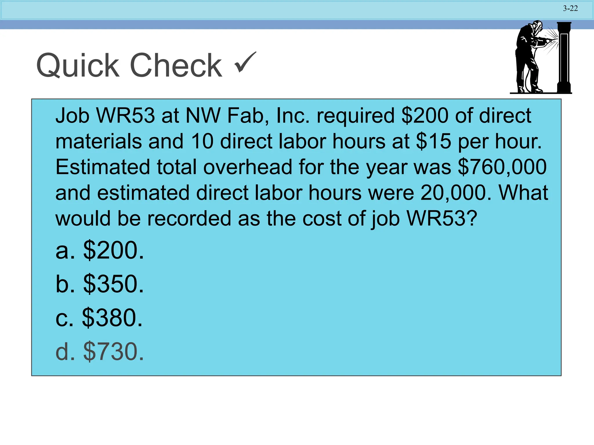 3-22
Quick Check 
Job WR53 at NW Fab, Inc. required $200 of direct
materials and 10 direct labor hours at $15 per hour.
Estimated total overhead for the year was $760,000
and estimated direct labor hours were 20,000. What
would be recorded as the cost of job WR53?
a. $200.
b. $350.
c. $380.
d. $730.
 