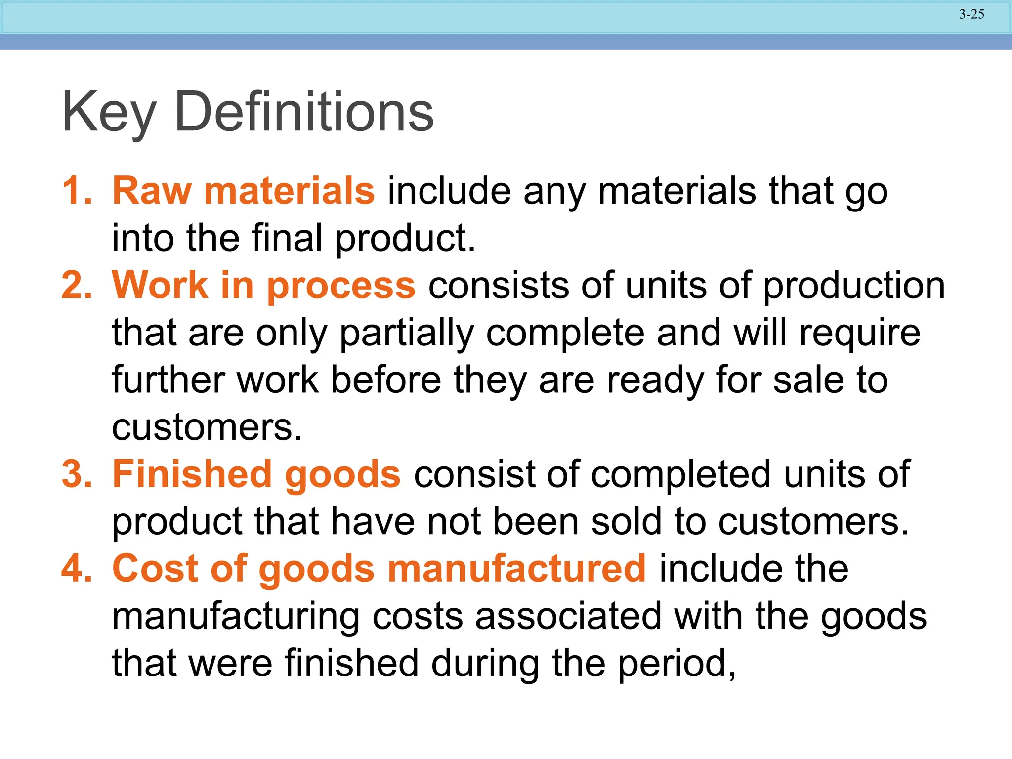 3-25
Key Definitions
1. Raw materials include any materials that go
into the final product.
2. Work in process consists of units of production
that are only partially complete and will require
further work before they are ready for sale to
customers.
3. Finished goods consist of completed units of
product that have not been sold to customers.
4. Cost of goods manufactured include the
manufacturing costs associated with the goods
that were finished during the period,
 